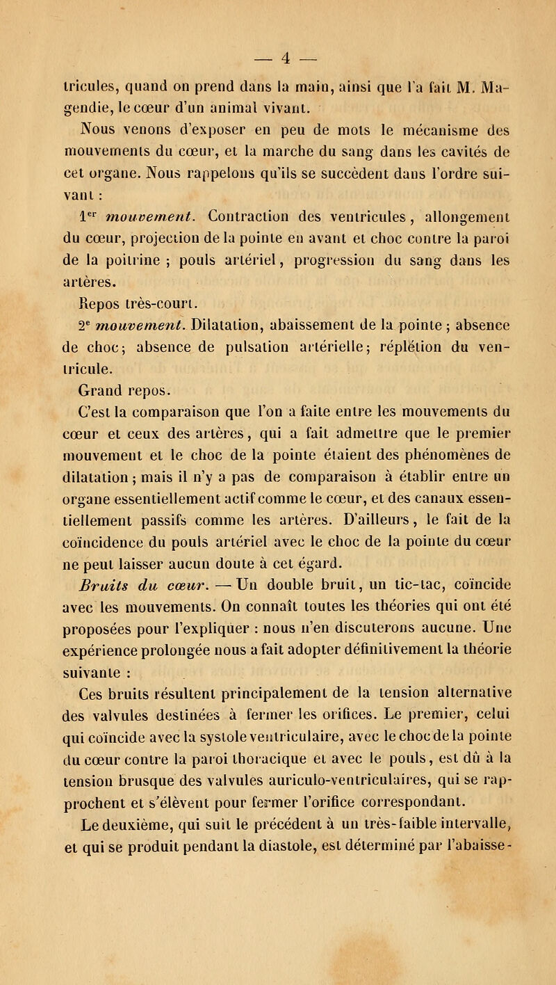 iricules, quand on prend dans la main, ainsi que l'a fait M. Ma- gendie, le cœur d'un animal vivant. Nous venons d'exposer en peu de mois le mécanisme des mouvements du cœur, ei la marche du sang dans les cavités de cet organe. Nous rappelons qu'ils se succèdent dans l'ordre sui- vant : 1er mouvement. Contraction des ventricules, allongement du cœur, projection de la pointe en avant et choc contre la paroi de la poitrine ; pouls artériel, progression du sang dans les artères. Repos très-court. 2e mouvement. Dilatation, abaissement de la pointe ; absence de choc; absence de pulsation artérielle; réplétion du ven- tricule. Grand repos. C'est la comparaison que l'on a faite entre les mouvements du cœur et ceux des artères, qui a fait admettre que le premier mouvement et le choc de la pointe étaient des phénomènes de dilatation ; mais il n'y a pas de comparaison à établir entre un organe essentiellement actif comme le cœur, et des canaux essen- tiellement passifs comme les artères. D'ailleurs, le fait de la coïncidence du pouls artériel avec le choc de la pointe du cœur ne peut laisser aucun doute à cet égard. Bruits du cœur. —Un double bruit, un tic-tac, coïncide avec les mouvements. On connaît toutes les théories qui ont été proposées pour l'expliquer : nous n'en discuterons aucune. Une expérience prolongée nous a fait adopter définitivement la théorie suivante : Ces bruits résultent principalement de la tension alternative des valvules destinées à fermer les orifices. Le premier, celui qui coïncide avec la systole ventriculaire, avec le choc de la pointe du cœur contre la paroi thoracique et avec le pouls, est dû à la tension brusque des valvules auriculo-ventriculaires, qui se rap- prochent et s'élèvent pour fermer l'orifice correspondant. Le deuxième, qui suit le précédent à un très-laible intervalle, et qui se produit pendant la diastole, est déterminé par l'abaisse-