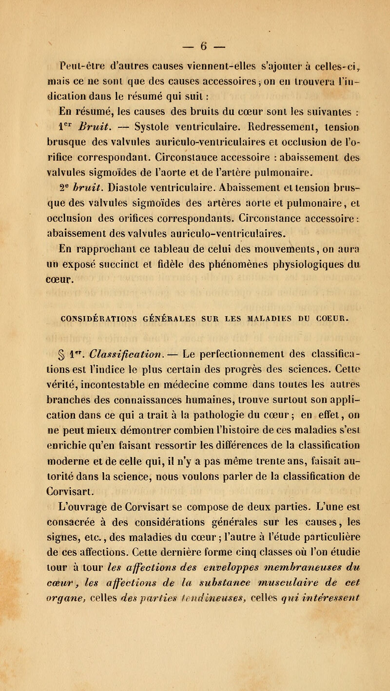 Peut-être d'autres causes viennent-elles s'ajouter à celles-ci,, mais ce ne sont que des causes accessoires -, on en trouvera l'in- dication dans le résumé qui suit : En résumé, les causes des bruits du cœur sont les suivantes : 1er Bruit. — Systole ventriculaire. Redressement, tension brusque des valvules auriculo-ventriculaires et occlusion de l'o- rifice correspondant. Circonstance accessoire : abaissement des valvules sigmoïdes de l'aorte et de l'artère pulmonaire. 2e bruit. Diastole ventriculaire. Abaissement et tension brus- que des valvules sigmoïdes des artères aorte et pulmonaire, et occlusion des orifices correspondants. Circonstance accessoire : abaissement des valvules auriculo-ventriculaires. En rapprochant ce tableau de celui des mouvements, on aura un exposé succinct et fidèle des phénomènes physiologiques du, cœur. CONSIDERATIONS GÉNÉRALES SUR LES MALADIES DU COEUR. § 1. Classification.— Le perfectionnement des classifica- tions est l'indice le plus certain des progrès des sciences. Cette vérité, incontestable en médecine comme dans toutes les autres branches des connaissances humaines, trouve surtout son appli- cation dans ce qui a trait à la pathologie du cœur; en effet, on ne peut mieux démontrer combien l'histoire de ces maladies s'est enrichie qu'en faisant ressortir les différences de la classification moderne et de celle qui, il n'y a pas même trente ans, faisait au- torité dans la science, nous voulons parler de la classification de Corvisart. L'ouvrage de Corvisart se compose de deux parties. L'une est consacrée à des considérations générales sur les causes, les signes, etc., des maladies du cœur ; l'autre à l'étude particulière de ces affections. Cette dernière forme cinq classes où l'on étudie tour à tour les affections des enveloppes membraneuses du cœur, les affections de la substance musculaire de cet organe, celles des parties tendineuses, celles qui intéressent