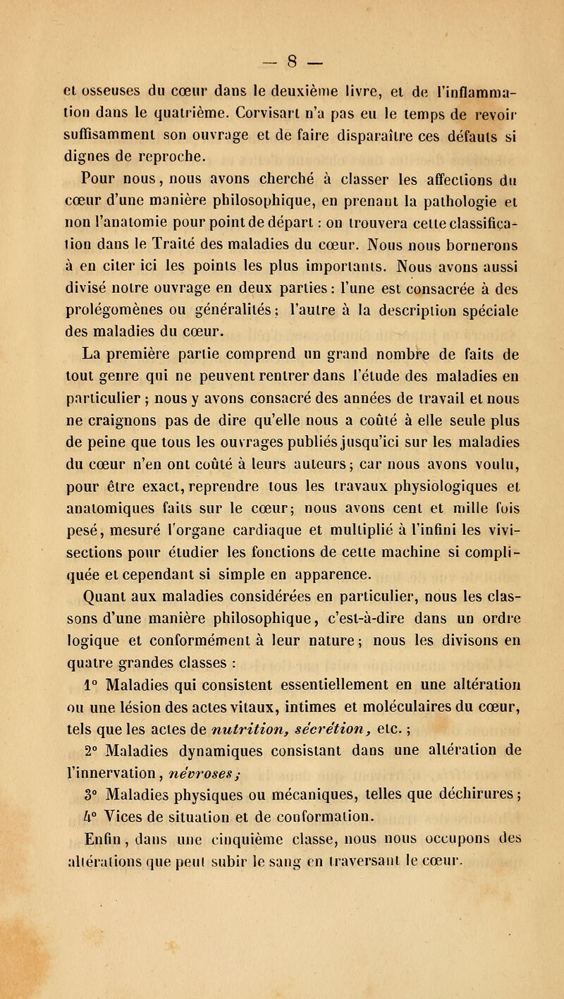 et osseuses du cœur dans le deuxième livre, et de l'inflamma- tion dans le quatrième. Corvisarl n'a pas eu le temps de revoir suffisamment son ouvrage et de faire disparaître ces défauts si dignes de reproche. Pour nous, nous avons cherché à classer les affections du cœur d'une manière philosophique, en prenant la pathologie et non l'anatomie pour point de départ : on trouvera celte classifica- tion dans le Traité des maladies du cœur. Nous nous bornerons à en citer ici les points les plus importants. Nous avons aussi divisé notre ouvrage en deux parties : l'une est consacrée à des prolégomènes ou généralités ; l'autre à la description spéciale des maladies du cœur. La première partie comprend un grand nombre de faits de tout genre qui ne peuvent rentrer dans l'élude des maladies en particulier ; nous y avons consacré des années de travail et nous ne craignons pas de dire qu'elle nous a coûté à elle seule plus de peine que tous les ouvrages publiés jusqu'ici sur les maladies du cœur n'en ont coûté à leurs auteurs; car nous avons voulu, pour être exact, reprendre tous les travaux physiologiques et. anatomiques faits sur le cœur; nous avons cent et mille fuis pesé, mesuré l'organe cardiaque et mulliplié à l'infini les vivi- sections pour étudier les fonctions de cette machine si compli- quée et cependant si simple en apparence. Quant aux maladies considérées en particulier, nous les clas- sons d'une manière philosophique, c'est-à-dire dans un ordre logique et conformément à leur nature; nous les divisons en quatre grandes classes : 1° Maladies qui consistent essentiellement en une altération ou une lésion des actes vitaux, intimes et moléculaires du cœur, tels que les actes de nutrition, sécrétion, etc. ; 2° Maladies dynamiques consistant dans une altération de l'innervation, névroses,- 3° Maladies physiques ou mécaniques, telles que déchirures ; h° Vices de situation et de conformation. Enfin, dans une cinquième classe, nous nous occupons des alléralions que peu! subir le sang en traversant le cœur.
