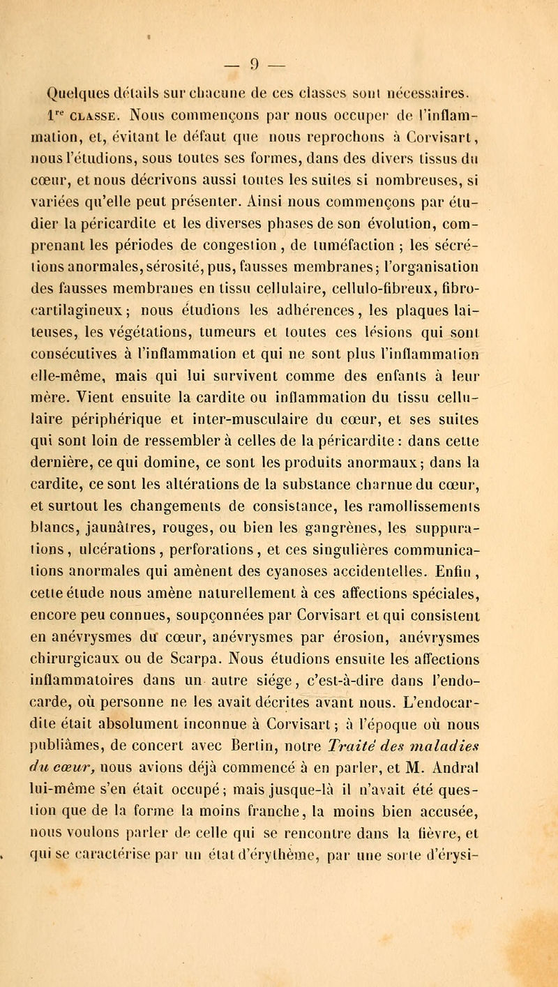 Quelques dôlails sur chacune de ces classes soûl nécessaires. lre classe. Nous commençons par nous occuper de l'inflam- mation, et, évitant le défaut que nous reprochons à Corvisart, nous l'éludions, sous toutes ses formes, dans des divers tissus du cœur, et nous décrivons aussi toutes les suites si nombreuses, si variées qu'elle peut présenter. Ainsi nous commençons par étu- dier la péricardite et les diverses phases de son évolution, com- prenant les périodes de congestion , de tuméfaction ; les sécré- tions anormales, sérosité, pus, fausses membranes; l'organisation des fausses membranes en tissu cellulaire, cellulo-fibreux, fibro- cartilagineux; nous étudions les adhérences, les plaques lai- teuses, les végétations, tumeurs et toutes ces lésions qui sont consécutives à l'inflammation et qui ne sont plus l'inflammation elle-même, mais qui lui survivent comme des enfants à leur mère. Vient ensuite la cardite ou inflammation du tissu cellu- laire périphérique et inter-musculaire du cœur, et ses suites qui sont loin de ressembler à celles de la péricardite : dans cette dernière, ce qui domine, ce sont les produits anormaux; dans la cardite, ce sont les altérations de la substance charnue du cœur, et surtout les changements de consistance, les ramollissements blancs, jaunâtres, rouges, ou bien les gangrènes, les suppura- lions, ulcérations, perforations, et ces singulières communica- tions anormales qui amènent des cyanoses accidentelles. Enfin , cette élude nous amène naturellement à ces affections spéciales, encore peu connues, soupçonnées par Corvisart et qui consistent en anévrysmes du cœur, anévrysmes par érosion, anévrysmes chirurgicaux ou de Scarpa. Nous étudions ensuite les affections inflammatoires dans un autre siège, c'est-à-dire dans l'endo- carde, où. personne ne les avait décrites avant nous. L'endocar- dile était absolument inconnue à Corvisart; à l'époque où nous publiâmes, de concert avec Berlin, notre Traité des maladies du cœur, nous avions déjà commencé à en parler, et M. Andral lui-même s'en était occupé; mais jusque-là il n'avait été ques- tion que de la forme la moins franche, la moins bien accusée, nous voulons parler de celle qui se rencontre dans la fièvre, et qui se caractérise par un élatd'érylhème, par une sorte d'érysi-