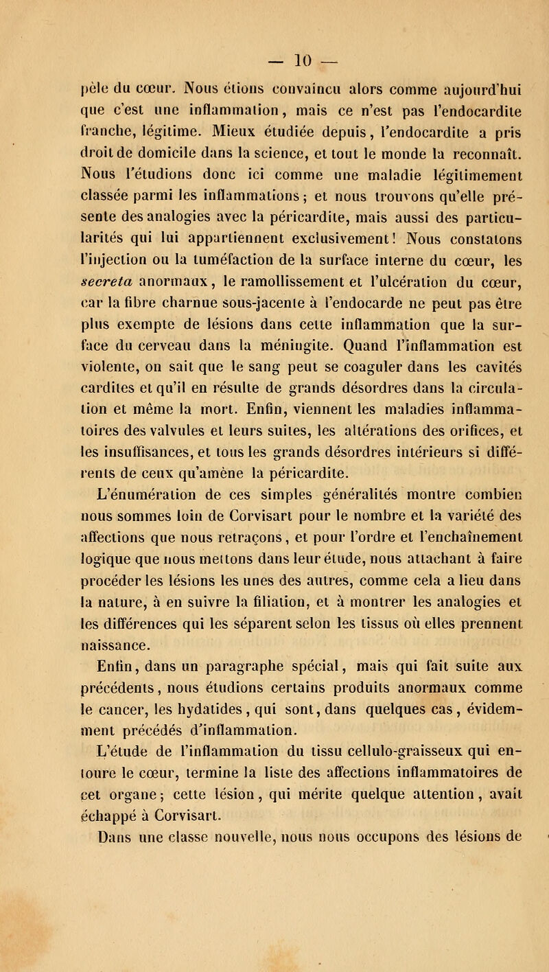pèle du cœur. Nous étions convaincu alors comme aujourd'hui que c'est une inflammation, mais ce n'est pas l'endocardite franche, légitime. Mieux étudiée depuis, l'endocardite a pris droit de domicile dans la science, et tout le monde la reconnaît. Nous l'éludions donc ici comme une maladie légitimement classée parmi les inflammations ; et nous trouvons qu'elle pré- sente des analogies avec la péricardile, mais aussi des particu- larités qui lui appartiennent exclusivement! Nous constatons l'injection ou la tuméfaction de la surface interne du cœur, les sécréta anormaux, le ramollissement et l'ulcération du cœur, car la fibre charnue sous-jacenle à l'endocarde ne peut pas être plus exempte de lésions dans celte inflammation que la sur- face du cerveau dans la méningite. Quand l'inflammation est violenie, on sait que le sang peut se coaguler dans les cavités cardiles et qu'il en résulte de grands désordres dans la circula- lion et même la mort. Enfin, viennent les maladies inflamma- toires des valvules et leurs suites, les altérations des orifices, et les insuffisances, et tous les grands désordres intérieurs si diffé- rents de ceux qu'amène la péricardite. L'énuméraiion de ces simples généralités montre combien nous sommes loin de Corvisart pour le nombre et la variété des affections que nous retraçons, et pour l'ordre et l'enchaînement logique que nous mettons dans leur élude, nous attachant à faire procéder les lésions les unes des autres, comme cela a lieu dans la nature, à en suivre la filiation, et à montrer les analogies et les différences qui les séparent selon les tissus où elles prennent naissance. Enfin, dans un paragraphe spécial, mais qui fait suite aux précédents, nous étudions certains produits anormaux comme le cancer, les hydatides, qui sont, dans quelques cas, évidem- ment précédés d'inflammation. L'étude de l'inflammation du tissu cellulo-graisseux qui en- toure le cœur, termine la liste des affections inflammatoires de cet organe ; cette lésion, qui mérite quelque attention, avait échappé à Corvisart. Dans une classe nouvelle, nous nous occupons des lésions de