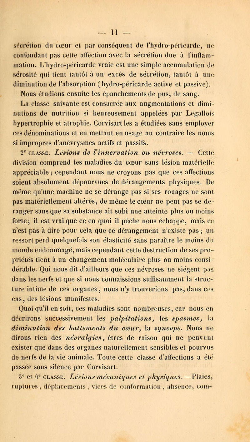 sécrétion du cœur et par conséquent de l'hydro-péricarde, de confondant pas celle affection avec la sécrétion due à l'inflam- mation. L'hydro-péricarde vraie est une simple accumulation de sérosité qui lient tantôt à un excès de sécrétion, tantôt à une diminution de l'absorption (hydro-péricarde active et passive). Nous étudions ensuite les épanchemenisde pus, de sang. La classe suivante est consacrée aux augmentations et dimi- nutions de nutrition si heureusement appelées par Legallois hypertrophie et atrophie. Corvisartles a étudiées sans employer ces dénominations et en mettant en usage au contraire les noms si impropres d'anévrysmes actifs et passifs. 2e classe. Lésions de l'innervation ou névroses. — Cette division comprend les maladies du cœur sans lésion matérielle appréciable ; cependant nous ne croyons pas que ces affections soient absolument dépourvues de dérangements physiques. De même qu'une machine ne se dérange pas si ses rouages ne sont pas matériellement altérés, de même le cœur ne peut pas se dé- ranger sans que sa substance ait subi une atteinte plus ou moins forte; il est vrai que ce en quoi il pèche nous échappe, mais ce n'est pas à dire pour cela que ce dérangement n'existe pas ; un ressort perd quelquefois son élasticité sans paraître le moins du monde endommagé, mais cependant cette destruction de ses pro- priétés lient à un changement moléculaire plus ou moins consi- dérable. Qui nous dit d'ailleurs que ces névroses ne siègent pas dans les nerfs et que si nous connaissions suffisamment la struc- ture intime de ces organes, nous n'y trouverions pas, dans ces cas, des lésions manifestes. Quoiqu'il en soit, ces maladies sont nombreuses, car nous en décrirons successivement les palpitations, les spasmes, la diminution des hattements du cœur, la syncope. Nous ne dirons rien des névralgies, êtres de raison qui ne peuvent exister que dans des organes naturellement sensibles et pourvus de nerfs de la vie animale. Toute cette classe d'affections a été passée sous silence par Corvisart. 3e et 4e classe. Lésions mécaniques et physiques. — Plaies, ruptures, déplacements, vices de conformation , absence, com-