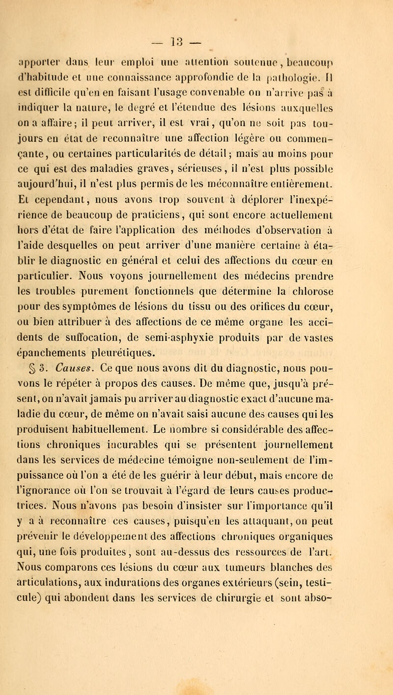apporter dans leur emploi une attention soutenue, beaucoup d'habitude et «ne connaissance approfondie de la pathologie, fl est difficile qu'en en faisant l'usage convenable on n'arrive pas à indiquer la nature, le degré et l'étendue des lésions auxquelles on a affaire; il peut arriver, il est vrai, qu'on ne soit pas tou- jours en état de reconnaître une affection légère ou commen- çante, ou certaines particularités de détail ; mais au moins pour ce qui est des maladies graves, sérieuses, il n'est plus possible aujourd'hui, il n'est plus permis de les méconnaître entièrement. El cependant, nous avons trop souvent à déplorer l'inexpé- rience de beaucoup de praticiens, qui sont encore actuellement hors d'état de faire l'application des méthodes d'observation à l'aide desquelles on peut arriver d'une manière certaine à éta- blir le diagnostic en général et celui des affections du cœur en particulier. Nous voyons journellement des médecins prendre les troubles purement fonctionnels que détermine la chlorose pour des symptômes de lésions du tissu ou des orifices du cœur, ou bien attribuer à des affections de ce même organe les acci- dents de suffocation, de semi-asphyxie produits par de vastes épanchements pleurétiques. §3. Causes. Ce que nous avons dit du diagnostic, nous pou- vons le répéter à propos des causes. De même que, jusqu'à pré- sent, on n'avait jamais pu arriver au diagnostic exact d'aucune ma- ladie du cœur, de même on n'avait saisi aucune des causes qui les produisent habituellement. Le nombre si considérable des affec- tions chroniques incurables qui se présentent journellement dans les services de médecine témoigne non-seulement de l'im- puissance où l'on a été de les guérir à leur début, mais encore de l'ignorance où l'on se trouvait à l'égard de leurs causes produc- trices. Nous n'avons pas besoin d'insister sur l'importance qu'il y a à reconnaître ces causes, puisqu'eu les attaquant, on peut prévenir le développement des affections chroniques organiques qui, une fois produites , sont au-dessus des ressources de l'art. Nous comparons ces lésions du cœur aux tumeurs blanches des articulations, aux indurations des organes extérieurs (sein, testi- cule) qui abondent dans les services de chirurgie et sont abso-