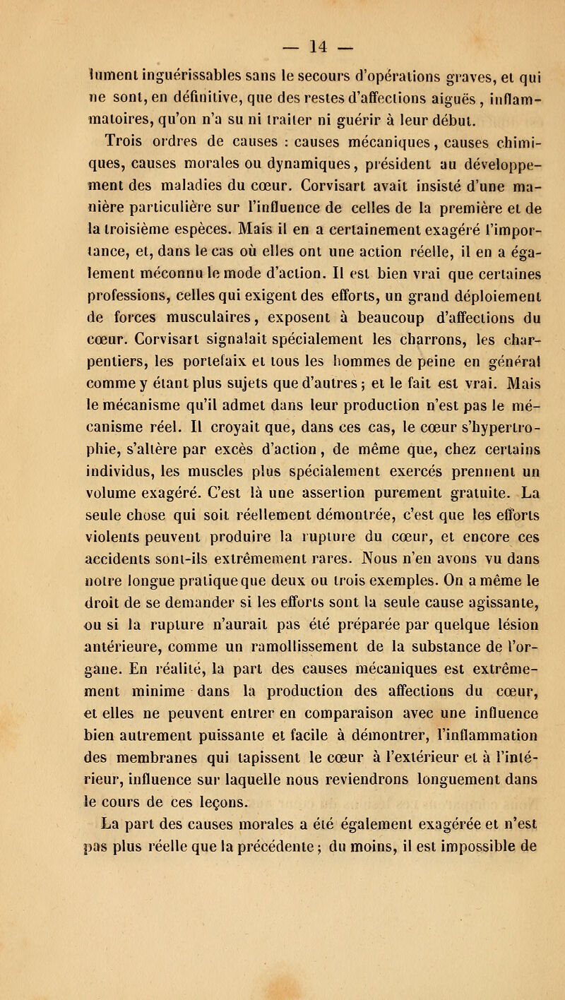 1 liment inguérissables sans le secours d'opérations graves, et qui ne sont, en définitive, que des restes d'affections aiguës , inflam- matoires, qu'on n'a su ni traiter ni guérir à leur début. Trois ordres de causes : causes mécaniques, causes chimi- ques, causes morales ou dynamiques, président au développe- ment des maladies du cœur. Corvisart avait insisté d'une ma- nière particulière sur l'influence de celles de la première et de la troisième espèces. Mais il en a certainement exagéré l'impor- tance, et, dans le cas où elles ont une action réelle, il en a éga- lement méconnu le mode d'action. Il est bien vrai que certaines professions, celles qui exigent des efforts, un grand déploiement de forces musculaires, exposent à beaucoup d'affections du cœur. Corvisart signalait spécialement les charrons, les char- pentiers, les portefaix et tous les hommes de peine en général comme y étant plus sujets que d'autres; et le fait est vrai. Mais le mécanisme qu'il admet dans leur production n'est pas le mé- canisme réel. Il croyait que, dans ces cas, le cœur s'hypertro- phie, s'altère par excès d'action, de même que, chez certains individus, les muscles plus spécialement exercés prennent un volume exagéré. C'est là une asseriion purement gratuite. La seule chose qui soit réellement démontrée, c'est que les efforts violents peuvent produire la rupture du cœur, et encore ces accidents sont-ils extrêmement rares. Nous n'en avons vu dans noire longue pratique que deux ou trois exemples. On a même le droit de se demander si les efforts sont la seule cause agissante, ou si la rupture n'aurait pas été préparée par quelque lésion antérieure, comme un ramollissement de la substance de l'or- gane. En réalité, la part des causes mécaniques est extrême- ment minime dans la production des affections du cœur, et elles ne peuvent entrer en comparaison avec une influence bien autrement puissante et facile à démontrer, l'inflammation des membranes qui tapissent le cœur à l'extérieur et à l'inlé- rieur, influence sur laquelle nous reviendrons longuement dans le cours de ces leçons. La part des causes morales a été également exagérée et n'est pas plus réelle que la précédente ; du moins, il est impossible de