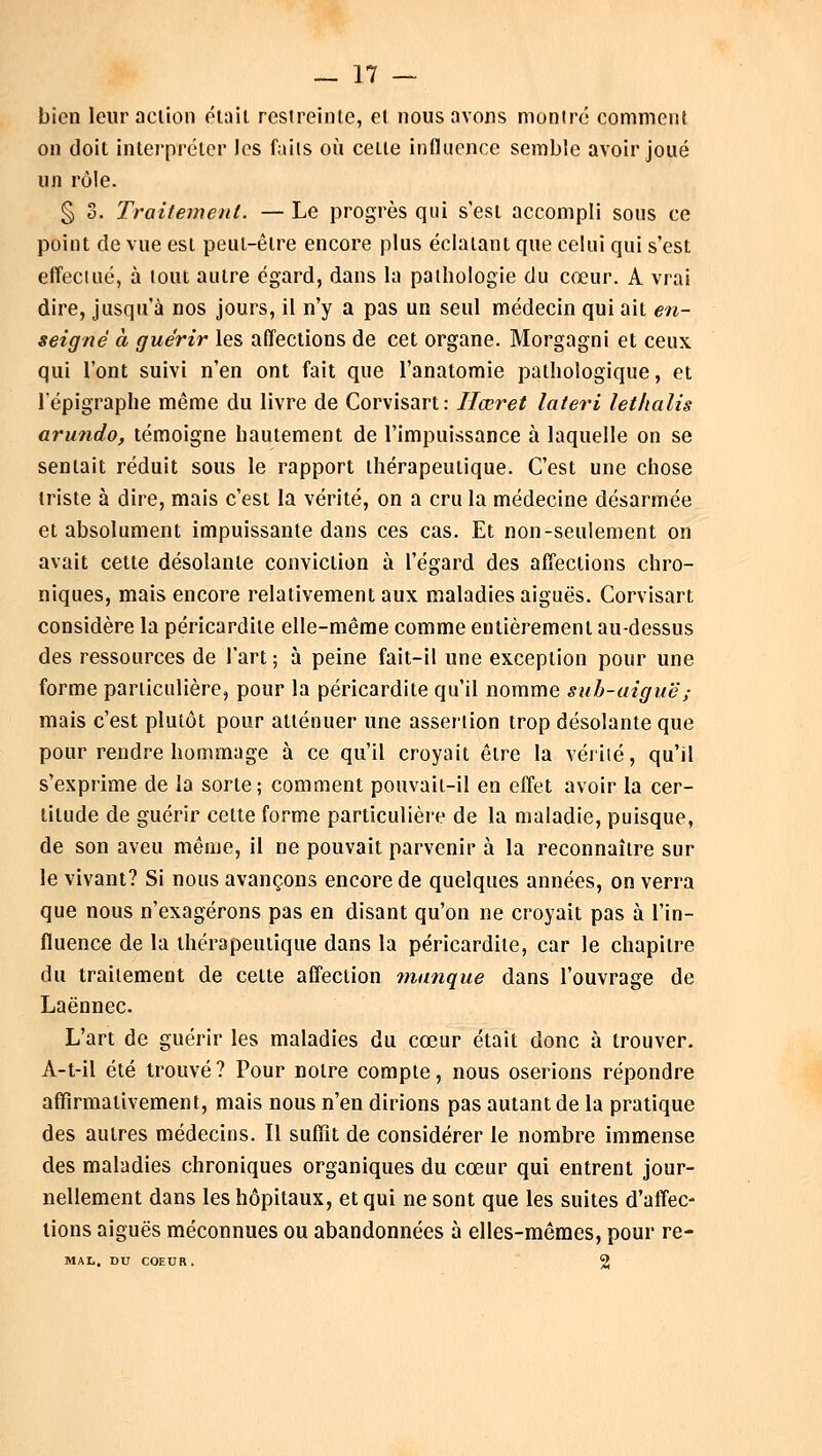 bien leur action était restreinte, el nous avons montré comment on doit interpréter les faits où cette influence semble avoir joué un rôle. § 3. Traitement. — Le progrès qui s'est accompli sous ce point de vue est peut-être encore plus éclatant que celui qui s'est effectué, à tout autre égard, dans la pathologie du cœur. A vrai dire, jusqu'à nos jours, il n'y a pas un seul médecin qui ait en- seigné à guérir les affections de cet organe. Morgagni et ceux qui l'ont suivi n'en ont fait que l'anatomie pathologique, et l'épigraphe même du livre de Corvisart: Hœret lateri lethalis arundo, témoigne hautement de l'impuissance à laquelle on se sentait réduit sous le rapport thérapeutique. C'est une chose triste à dire, mais c'est la vérité, on a cru la médecine désarmée et absolument impuissante dans ces cas. Et non-seulement on avait cette désolante conviction à l'égard des affections chro- niques, mais encore relativement aux maladies aiguës. Corvisart considère la péricardile elle-même comme entièrement au-dessus des ressources de l'art; à peine fait-il une exception pour une forme particulière, pour la péricardite qu'il nomme sub-uiguë; mais c'est plutôt pour atténuer une assertion trop désolante que pour rendre hommage à ce qu'il croyait être la vérité, qu'il s'exprime de la sorte; comment pouvait-il en effet avoir la cer- titude de guérir cette forme particulière de la maladie, puisque, de son aveu même, il ne pouvait parvenir à la reconnaître sur le vivant? Si nous avançons encore de quelques années, on verra que nous n'exagérons pas en disant qu'on ne croyait pas à l'in- fluence de la thérapeutique dans la péricardile, car le chapitre du traitement de cette affection manque dans l'ouvrage de Laënnec. L'art de guérir les maladies du cœur était donc à trouver. A-t-il été trouvé? Pour notre compte, nous oserions répondre affirmativement, mais nous n'en dirions pas autant de la pratique des autres médecins. Il suffit de considérer le nombre immense des maladies chroniques organiques du cœur qui entrent jour- nellement dans les hôpitaux, et qui ne sont que les suites d'affec- tions aiguës méconnues ou abandonnées à elles-mêmes, pour re- MAL. DU COEUR. 2