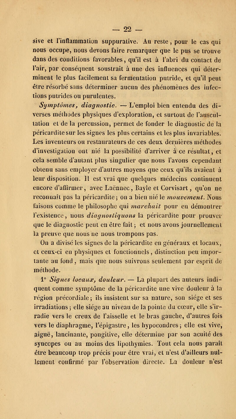 sive et l'inflammation suppurative. Au reste, pour le cas qui nous occupe, nous devons faire remarquer que le pus se trouve dans des conditions favorables, qu'il est à l'abri du contact de l'air, par conséquent soustrait à une des influences qui déter- minent le plus facilement sa fermentation putride, et qu'il peut être résorbé sans déterminer aucun des phénomènes des infec- tions putrides ou purulentes. Symptômes, diagnostic. — L'emploi bien entendu des di- verses méthodes physiques d'exploration, et surtout de l'auscul- tation et de la percussion, permet de fonder le diagnostic de la péricarditesur les signes les plus certains et les plus invariables. Les inventeurs ou restaurateurs de ces deux dernières méthodes d'investigation ont nié la possibilité d'arriver à ce résultat, et cela semble d'autant plus singulier que nous l'avons cependant obtenu sans employer d'autres moyens que ceux qu'ils avaient à leur disposition. 11 est vrai que quelques médecins continuent encore d'affirmer, avec Laënnec, Bayle et Corvisart, qu'on ne reconnaît pas la péricardite; on a bien nié le mouvement. Nous faisons comme le philosophe qui marchait pour en démontrer l'existence, nous diagnostiquons la péricardite pour prouver que le diagnostic peut en être fait ; et nous avons journellement la preuve que nous ne nous trompons pas. On a divisé les signes de la péricardite en généraux et locaux, et ceux-ci en physiques et fonctionnels, distinction peu impor- tante au fond, mais que nous suivrons seulement par esprit de méthode. 1° Signes locaux, douleur. — La plupart des auteurs indi- quent comme symptôme de la péricardite une vive douleur à la région précordiale ; ils insistent sur sa nature, son siège et ses irradiations ; elle siège au niveau de la pointe du cœur, elle s'ir- radie vers le creux de l'aisselle et le bras gauche, d'autres fois vers le diaphragme, l'épigaslre, les hypocondres ; elle est vive, aiguë, lancinante, pongitive, elle détermine par son acuité des syncopes ou au moins des lipothymies. Tout cela nous paraît être beaucoup trop précis pour être vrai, et n'est d'ailleurs nul- lement confirmé par l'observation directe. La douleur n'est
