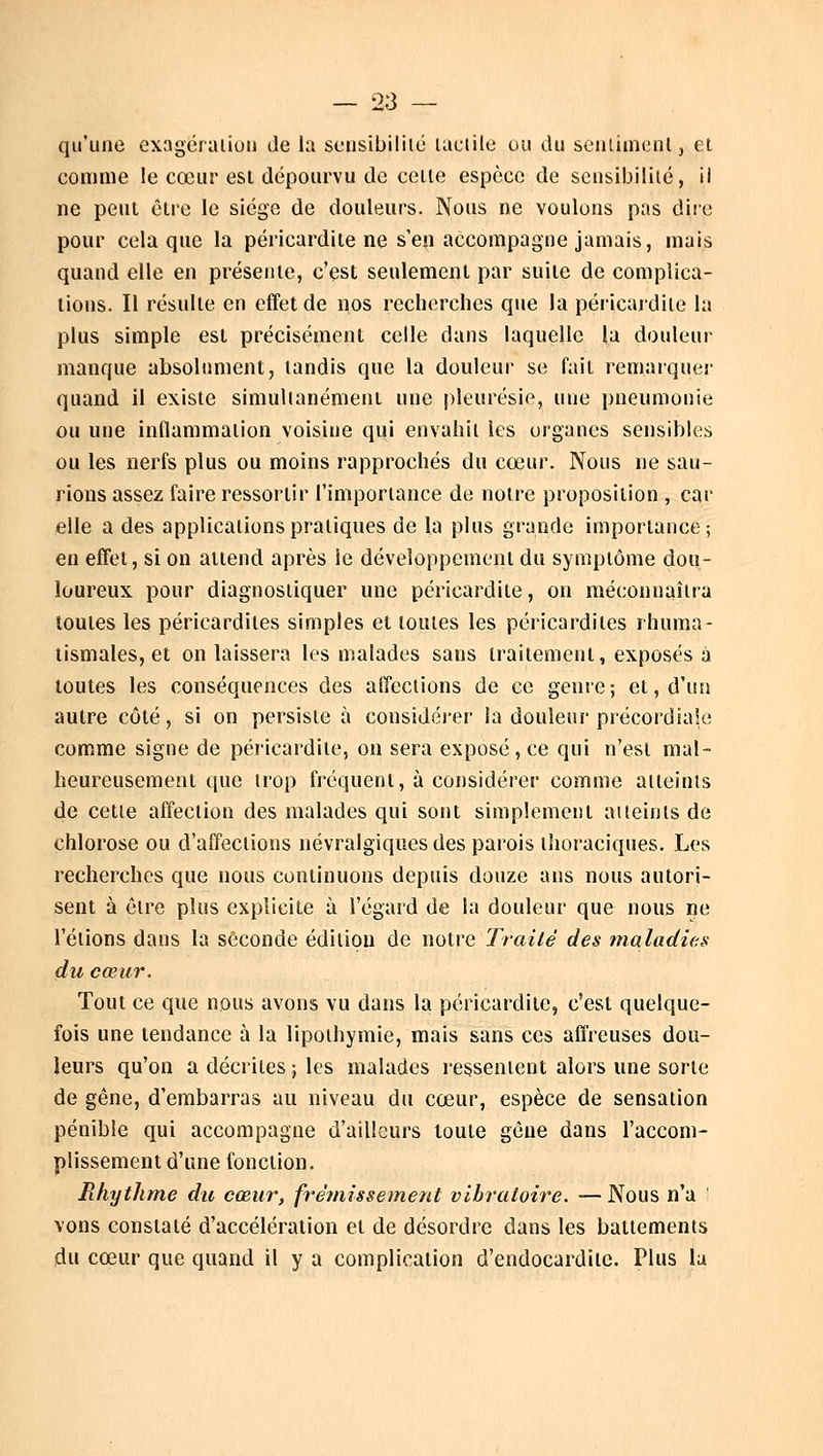 qu'une exagération de la sensibilité tactile ou du sentiment, et comme le cœur est dépourvu de cette espèce de sensibilité, il ne peut être le siège de douleurs. Nous ne voulons pas dire pour cela que la péricardile ne s'en accompagne jamais, mais quand elle en présente, c'est seulement par suite de complica- tions. Il résulte en effet de nos recherches que la péricardile la plus simple est précisément celle dans laquelle la douleur manque absolument, tandis que la douleur se fait remarquer quand il existe simultanément une pleurésie, une pneumonie ou une inflammation voisine qui envahit les organes sensibles ou les nerfs plus ou moins rapprochés du cœur. Nous ne sau- rions assez faire ressortir l'importance de notre proposition , car elle a des applications pratiques de la plus grande importance; en effet, si on attend après le développement du symptôme dou- loureux pour diagnostiquer une péricardile, on méconnaîtra toutes les péricardiles simples et toutes les péricardites rhuma- tismales, et on laissera les malades sans traitement, exposés à toutes les conséquences des affections de ce genre; et, d'un autre côté, si on persiste à considérer la douleur précordiale comme signe de péricardile, on sera exposé, ce qui n'est mal- heureusement que trop fréquent, à considérer comme aiteinis de cetie affection des malades qui sont simplement atteints de chlorose ou d'affections névralgiques des parois thoraciques. Les recherches que nous continuons depuis douze ans nous autori- sent à être plus explicite à l'égard de la douleur que nous ne l'étions dans la seconde édition de notre Traité des maladies du cœur. Tout ce que nous avons vu dans la péricardile, c'est quelque- fois une tendance à la lipothymie, mais sans ces affreuses dou- leurs qu'on a décrites ; les malades ressentent alors une sorte de gêne, d'embarras au niveau du cœur, espèce de sensation pénible qui accompagne d'ailleurs toute gêne dans l'accom- plissement d'une fonction. Rhythme du cœur, frémissement vibratoire. — Nous n'a ! vons constaté d'accélération et de désordre dans les battements du cœur que quand il y a complication d'endocardite. Plus la
