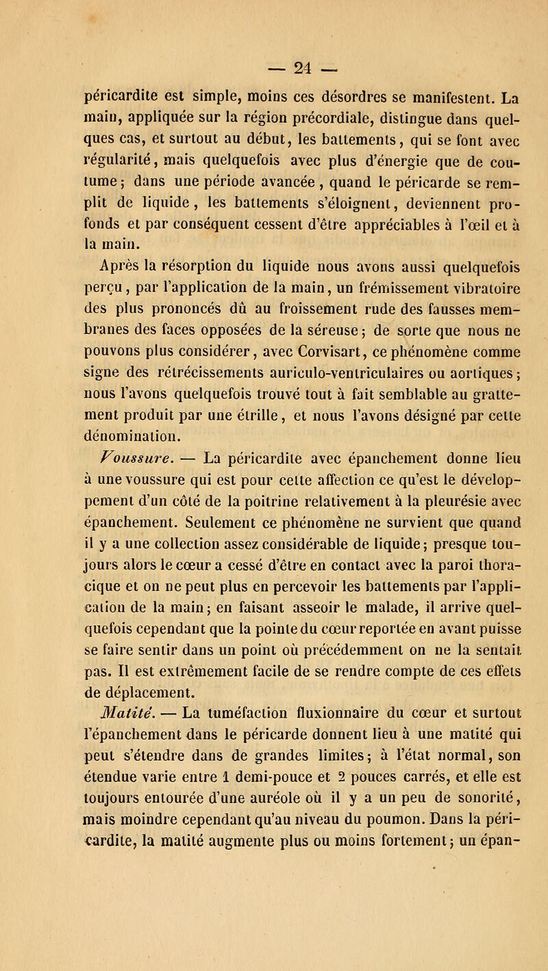 péricardite est simple, moins ces désordres se manifestent. La main, appliquée sur la région précordiale, distingue dans quel- ques cas, et surtout au début, les battements, qui se font avec régularité, mais quelquefois avec plus d'énergie que de cou- tume ; dans une période avancée , quand le péricarde se rem- plit de liquide, les battements s'éloignent, deviennent pro- fonds et par conséquent cessent d'être appréciables à l'œil et à la main. Après la résorption du liquide nous avons aussi quelquefois perçu, par l'application de la main, un frémissement vibratoire des plus prononcés dû au froissement rude des fausses mem- branes des faces opposées de la séreuse ; de sorte que nous ne pouvons plus considérer, avec Corvisart, ce phénomène comme signe des rétrécissements auriculo-venlriculaires ou aortiques ; nous l'avons quelquefois trouvé tout à fait semblable au gratte- ment produit par une étrille, et nous l'avons désigné par cette dénomination. Voussure. — La péricardite avec épanchement donne lieu à une voussure qui est pour cette affection ce qu'est le dévelop- pement d'un côté de la poitrine relativement à la pleurésie avec épanchement. Seulement ce phénomène ne survient que quand il y a une collection assez considérable de liquide; presque tou- jours alors le cœur a cessé d'être en contact avec la paroi thora- cique et on ne peut plus en percevoir les battements par l'appli- cation de la main; en faisant asseoir le malade, il arrive quel- quefois cependant que la pointe du cœur reportée en avant puisse se faire sentir dans un point où précédemment on ne la sentait pas. Il est extrêmement facile de se rendre compte de ces effets de déplacement. Matité. — La tuméfaction fluxionnaire du cœur et surtout Fépanchement dans le péricarde donnent lieu à une matité qui peut s'étendre dans de grandes limites ; à l'état normal, son étendue varie entre 1 demi-pouce et 2 pouces carrés, et elle est toujours entourée d'une auréole où il y a un peu de sonorité, mais moindre cependant qu'au niveau du poumon. Dans la péri- cardite, la matité augmente plus ou moins fortement; un épan-