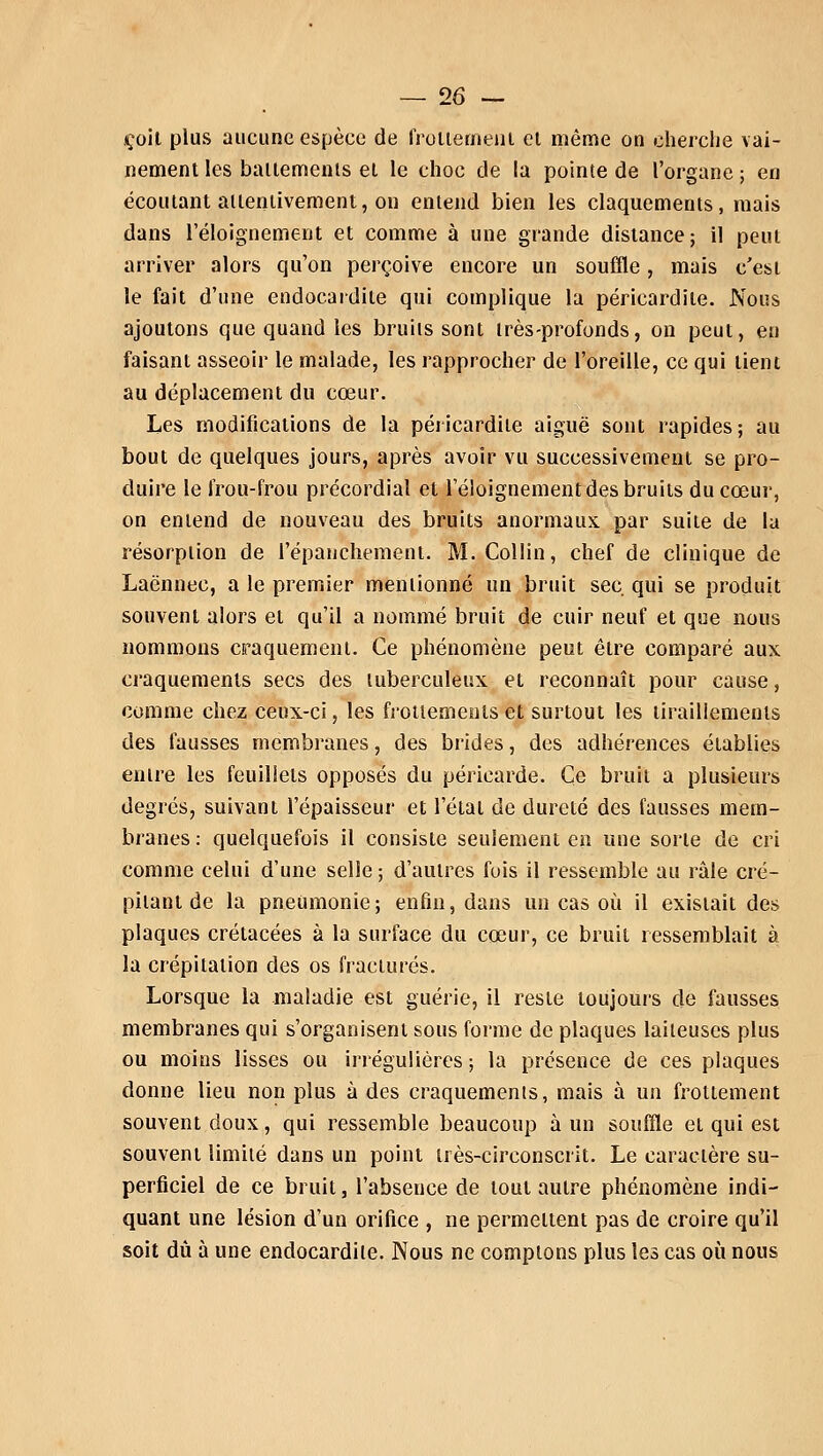 çoil plus aucune espèce de frottement et même on cherche vai- nement les battements et le choc de la pointe de l'organe ; en écoutant attentivement, on entend bien les claquements, mais dans réloignement et comme à une grande distance; il peut arriver alors qu'on perçoive encore un souffle, mais c'est le fait d'une endocardite qui complique la péricardile. Nous ajoutons que quand les bruits sont très-profonds, on peut, en faisant asseoir le malade, les rapprocher de l'oreille, ce qui tient au déplacement du cœur. Les modifications de la péricardile aiguë sont rapides; au bout de quelques jours, après avoir vu successivement se pro- duire le frou-frou précordial et réloignement des bruits du cœur, on entend de nouveau des bruits anormaux par suite de la résorption de l'épanchement. M. Collin, chef de clinique de Laënnec, a le premier mentionné un bruit sec. qui se produit souvent alors et qu'il a nommé bruit de cuir neuf et que nous nommons craquement. Ce phénomène peut être comparé aux craquements secs des tuberculeux et reconnaît pour cause, comme chez ceux-ci, les frottements et surtout les tiraillements des fausses membranes, des brides, des adhérences établies entre les feuillets opposés du péricarde. Ce bruit a plusieurs degrés, suivant l'épaisseur et l'état de dureté des fausses mem- branes : quelquefois il consiste seulement en une sorte de cri comme celui d'une selle ; d'autres fois il ressemble au râle cré- pitant de la pneumonie; enfin, dans un cas où il existait des plaques crétacées à la surface du cœur, ce bruit ressemblait à la crépitation des os fracturés. Lorsque la maladie est guérie, il reste toujours de fausses membranes qui s'organisent sous forme de plaques laiteuses plus ou moins lisses ou irrégulières ; la présence de ces plaques donne lieu non plus à des craquements, mais à un frottement souvent doux, qui ressemble beaucoup à un souffle et qui est souvent limité dans un point très-circonscrit. Le caractère su- perficiel de ce bruit, l'absence de tout autre phénomène indi- quant une lésion d'un orifice , ne permettent pas de croire qu'il soit dû à une endocardite. Nous ne comptons plus les cas où nous