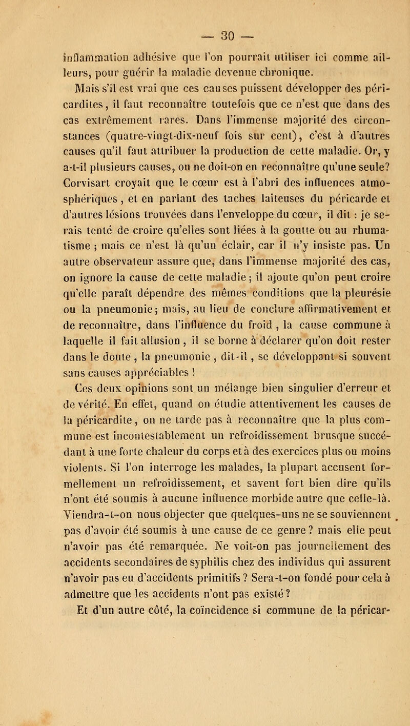 inflammation adhésive que l'on pourrait utiliser ici comme ail- leurs, pour guérir la maladie devenue chronique. Mais s'il est vrai que ces causes puissent développer des péri- cardiles, il faut reconnaître toutefois que ce n'est que dans des cas extrêmement rares. Dans l'immense majorité des circon- stances (quatre-vingt-dix-neuf fois sur cent), c'est à d'autres causes qu'il faut attribuer la production de celte maladie. Or, y a-l-il plusieurs causes, ou ne doil-on en reconnaître qu'une seule? Corvisarl croyait que le cœur est à l'abri des influences atmo- sphériques , et en pariant des taches laiteuses du péricarde et d'autres lésions trouvées dans l'enveloppe du cœur, il dit : je se- rais tenté de croire qu'elles sont liées à la goutte ou au rhuma- tisme 5 mais ce n'est là qu'un éclair, car il n'y insiste pas. Un autre observateur assure que, dans l'immense majorité des cas, on ignore la cause de cette maladie ; il ajoute qu'on peut croire qu'elle paraît dépendre des mêmes conditions que la pleurésie ou la pneumonie; mais, au lieu de conclure affirmativement et de reconnaître, dans l'influence du froid , la cause commune à laquelle il fait allusion , il se borne à déclarer qu'on doit rester dans le doute, la pneumonie , dit-il, se développant si souvent sans causes appréciables ! Ces deux opinions sont un mélange bien singulier d'erreur et de vérité. En effet, quand on étudie attentivement les causes de la péricardite, on ne larde pas à reconnaître que la plus com- mune est incontestablement un refroidissement brusque succé- dant à une forte chaleur du corps et à des exercices plus ou moins violents. Si l'on interroge les malades, la plupart accusent for- mellement un refroidissement, et savent fort bien dire qu'ils n'ont été soumis à aucune influence morbide autre que celle-là. Viendra-l-on nous objecter que quelques-uns ne se souviennent, pas d'avoir été soumis à une cause de ce genre? mais elie peut n'avoir pas été remarquée. Ne voit-on pas journellement des accidents secondaires de syphilis chez des individus qui assurent n'avoir pas eu d'accidents primitifs ? Sera-t-on fondé pour cela à admettre que les accidents n'ont pas existé? Et d'un autre côté, la coïncidence si commune de la péricar-