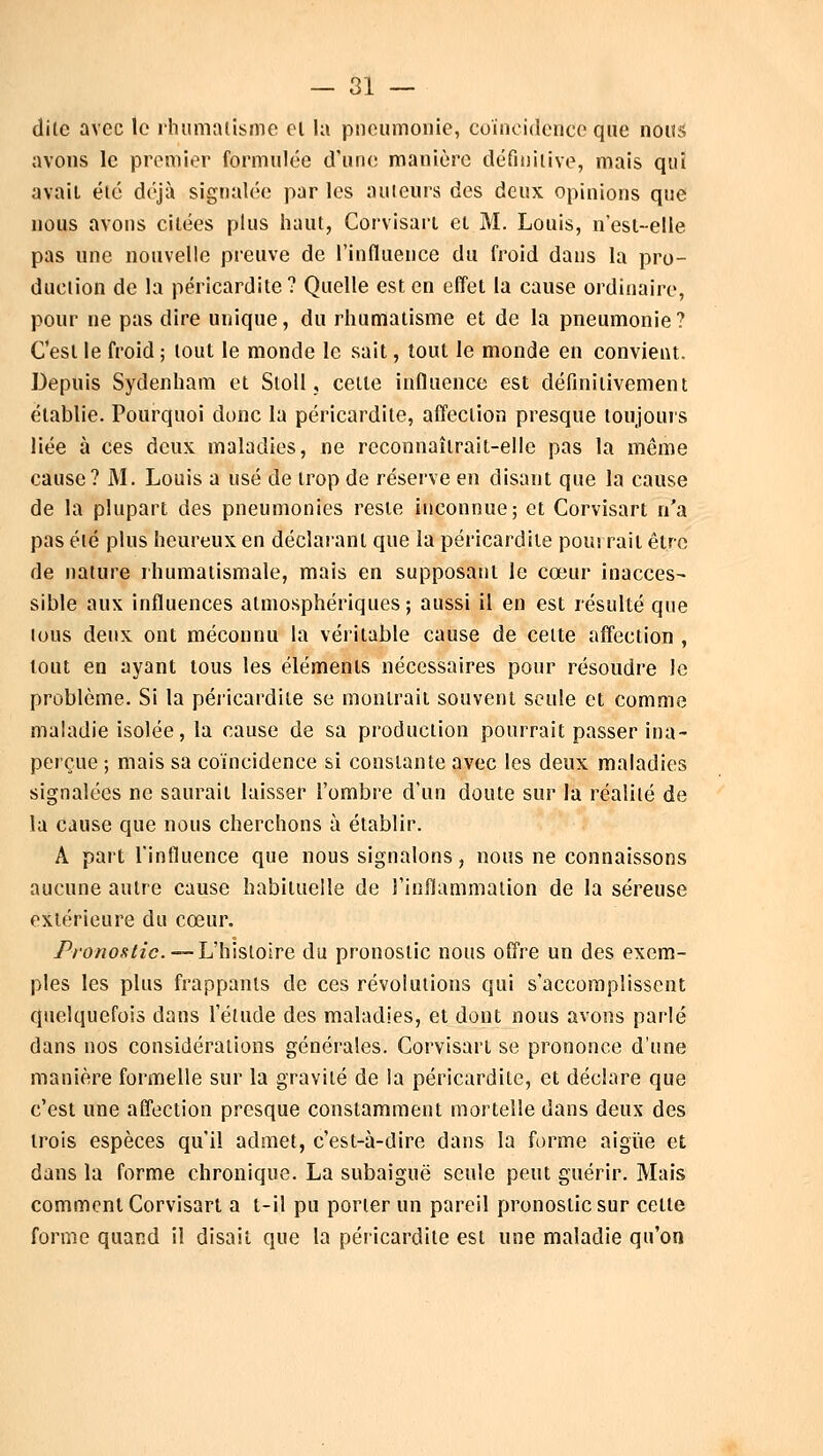 dite avec le rhumatisme cl la pneumonie, coïncidence que nous avons le premier formulée d'une manière définitive, mais qui avait été déjà signalée par les ailleurs des deux opinions que nous avons citées plus haut, Corvisart et M. Louis, n'est-elle pas une nouvelle preuve de l'influence du froid dans la pro- duction de la péricardite? Quelle est en effet la cause ordinaire, pour ne pas dire unique, du rhumatisme et de la pneumonie? C'est le froid ; tout le monde le sait, tout le monde en convient. Depuis Sydenham et Stoll, cette influence est définitivement établie. Pourquoi donc la péricardite, affection presque toujours liée à ces deux maladies, ne reconnaîtrait-elle pas la même cause? M. Louis a usé de trop de réserve en disant que la cause de la plupart des pneumonies reste inconnue; et Corvisart n'a pas été plus heureux en déclarant que la péricardite pourrait être de nature rhumatismale, mais en supposant le cœur inacces- sible aux influences atmosphériques; aussi il en est résulté que lous deux ont méconnu la véritable cause de cette affection , tout en ayant tous les éléments nécessaires pour résoudre le problème. Si la péricardite se montrait souvent seule et comme maladie isolée, la cause de sa production pourrait passer ina- perçue ; mais sa coïncidence si constante avec les deux maladies signalées ne saurait laisser l'ombre d'un doute sur la réalité de la cause que nous cherchons à établir. A part l'influence que nous signalons, nous ne connaissons aucune autre cause habituelle de l'inflammation de la séreuse extérieure du cœur. Pronostic. — L'histoire du pronostic nous offre un des exem- ples les plus frappants de ces révolutions qui s'accomplissent quelquefois dans l'élude des maladies, et dont nous avons parlé dans nos considérations générales. Corvisart se prononce d'une manière formelle sur la gravité de la péricardite, et déclare que c'est une affection presque constamment mortelle dans deux des trois espèces qu'il admet, c'est-à-dire dans la forme aiguë et dans la forme chronique. La subaiguë seule peut guérir. Mais comment Corvisart a t-il pu porter un pareil pronostic sur cette forme quand il disait que la péricardite est une maladie qu'on