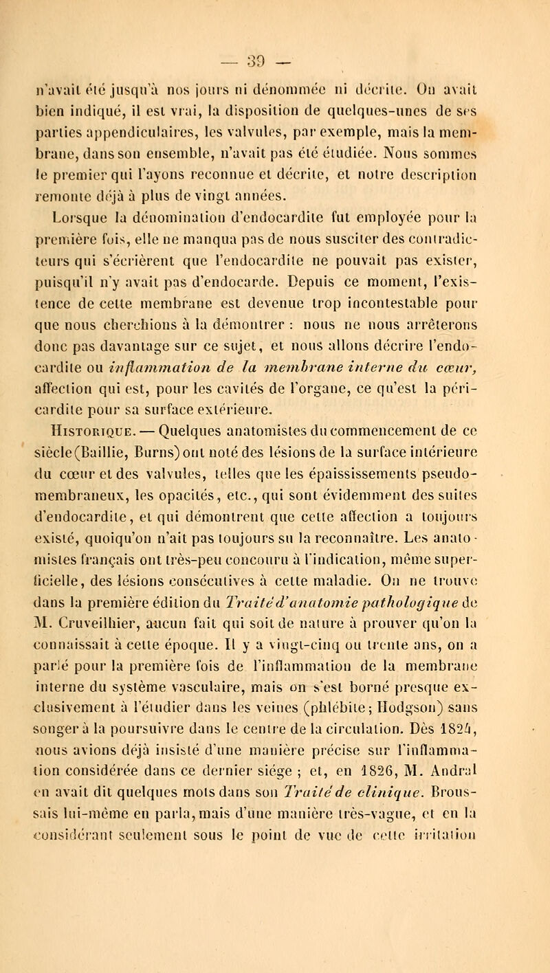 — 89 — n'avait été jusqu'à nos jours ni dénommée ni décrite. On avait bien indiqué, il est vrai, la disposition de quelques-unes de ses parties appendiculaires, les valvules, par exemple, mais la mem- brane, dans son ensemble, n'avait pas clé étudiée. Nous sommes le premier qui l'ayons reconnue et décrite, et noire description remonte déjà à plus de vingt années. Lorsque la dénomination d'endocardite fut employée pour la première fuis, elle ne manqua pas de nous susciter des contradic- teurs qui s'écrièrent que l'endocardite ne pouvait pas exister, puisqu'il n'y avait pas d'endocarde. Depuis ce moment, l'exis- tence de cette membrane est devenue trop incontestable pour que nous cherchions à la démontrer : nous ne nous arrêterons donc pas davantage sur ce sujet, et nous allons décrire l'endo- cardite ou inflammation de la membrane interne du cœur, affection qui est, pour les cavités de l'organe, ce qu'est la péri- cardite pour sa surface extérieure. Historique. — Quelques anatomisles du commencement de ce siècle(Baillie, Burns) ont noté des lésions de la surface intérieure du cœur et des valvules, telles que les épaississements pseudo- membraneux, les opacités, etc., qui sont évidemment des suites d'endocardite, et qui démontrent que celle affection a toujours existé, quoiqu'on n'ait pas toujours su la reconnaître. Les anato- misles français ont très-peu concouru à l'indication, même super- ficielle, des lésions consécutives à celte maladie. On ne trouve dans la première édition du Traite d'anatomie pathologique de M. Cruveilhier, aucun fait qui soit de nature à prouver qu'on là connaissait à cette époque. Il y a vingt-cinq ou trente ans, on a parié pour la première fois de l'inflammation de la membrane interne du système vasculaire, mais on s'esl borné presque ex- clusivement à l'étudier dans les veines (phlébile; Ilodgson) sans songera la poursuivre dans le centre de la circulation. Dès 1824, nous avions déjà insisté d'une manière précise sur l'inflamma- tion considérée dans ce dernier siège ; et, en 1826, M. Andral en avait dit quelques mots dans son Traité de clinique. Brous- sais lui-même en parla,mais d'une manière très-vague, et en la considérant seulement sous le point de vue de celte irritation