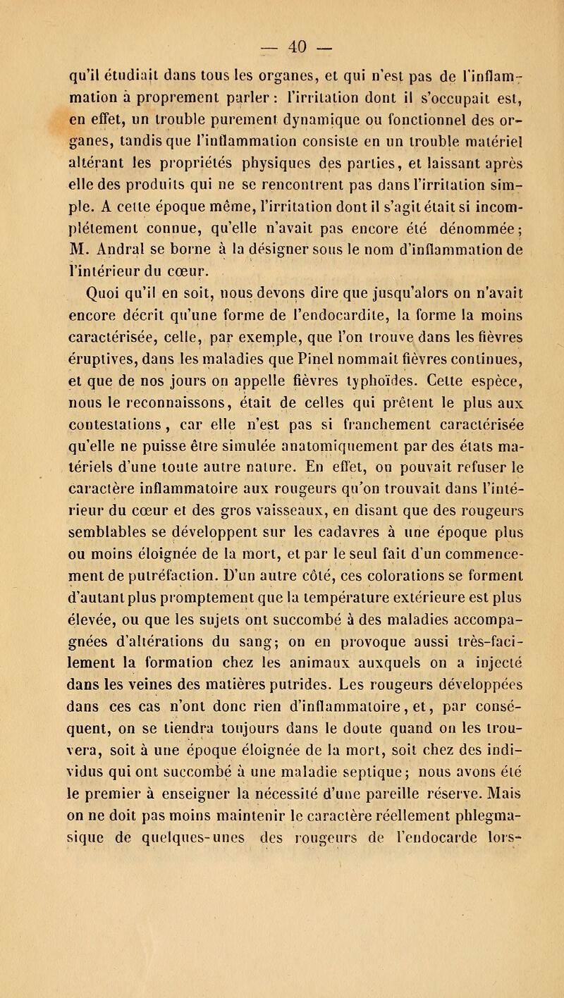 qu'il étudiait dans tous les organes, et qui n'est pas de l'inflam- mation a proprement parler: l'irritation dont il s'occupait est, en effet, un trouble purement dynamique ou fonctionnel des or- ganes, tandis que l'inflammation consiste en un trouble matériel altérant les propriétés physiques des parties, et laissant après elle des produits qui ne se rencontrent pas dans l'irritation sim- ple. A celle époque même, l'irritation dont il s'agit était si incom- plètement connue, qu'elle n'avait pas encore été dénommée; M. Andral se borne à la désigner sous le nom d'inflammation de l'intérieur du cœur. Quoi qu'il en soit, nous devons dire que jusqu'alors on n'avait encore décrit qu'une forme de l'endocardite, la forme la moins caractérisée, celle, par exemple, que l'on trouve dans les fièvres éruptives, dans les maladies que Pinel nommait fièvres continues, et que de nos jours on appelle fièvres typhoïdes. Celte espèce, nous le reconnaissons, était de celles qui prêient le plus aux contestations, car elle n'est pas si franchement caractérisée qu'elle ne puisse être simulée anatomiquement par des états ma- tériels d'une toute autre nature. En effet, on pouvait refuser le caractère inflammatoire aux rougeurs qu'on trouvait dans l'inté- rieur du cœur et des gros vaisseaux, en disant que des rougeurs semblables se développent sur les cadavres à une époque plus ou moins éloignée de la mort, et par le seul fait d'un commence- ment de putréfaction. D'un autre côté, ces colorations se forment d'autant plus promptement que la température extérieure est plus élevée, ou que les sujets ont succombé à des maladies accompa- gnées d'altérations du sang; on en provoque aussi très-faci- lement la formation chez les animaux auxquels on a injecté dans les veines des matières putrides. Les rougeurs développées dans ces cas n'ont donc rien d'inflammatoire, et, par consé- quent, on se tiendra toujours dans le doute quand on les trou- vera, soit à une époque éloignée de la mort, soit chez des indi- vidus qui ont succombé à une maladie seplique; nous avons été le premier à enseigner la nécessité d'une pareille réserve. Mais on ne doit pas moins maintenir le caractère réellement phlegma- sique de quelques-unes des rougeurs de l'endocarde lors-