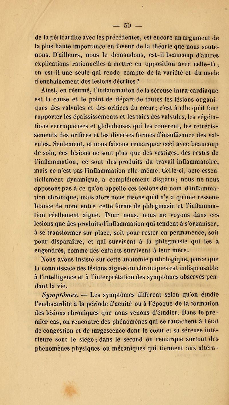de la péricardite avec les précédentes, est encore un argument de la plus haute importance en faveur de la théorie que nous soute- nons. D'ailleurs, nous le demandons, est-il beaucoup d'autres explications rationnelles à mettre en opposition avec celle-là ; en est-il une seule qui rende compte de la variété et du mode d'enchaînement des lésions décrites? Ainsi, en résumé, l'inflammation delà séreuse intra-cardiaque est la cause et le point de départ de toutes les lésions organi- ques des valvules et des orifices du cœur; c'est à elle qu'il faut rapporter les épaississements et les laies des valvules, les végéta- tions verruqueuses et globuleuses qui les couvrent, les rétrécis- sements des orifices et les diverses formes d'insuffisance des val- vules. Seulement, et nous faisons remarquer ceci avec beaucoup de soin, ces lésions ne sont plus que des vestiges, des restes de l'inflammation, ce sont des produits du travail inflammatoire, mais ce n'est pas l'inflammation elle-même. Celle-ci, acte essen- tiellement dynamique, a complètement disparu ; nous ne nous opposons pas à ce qu'on appelle ces lésions du nom d'inflamma- tion chronique, mais alors nous disons qu'il n'y a qu'une ressem- blance de nom entre cette forme de phlegmasie et l'inflamma- tion réellement aiguë. Pour nous, nous ne voyons dans ces lésions que des produits d'inflammation qui tendent à s'organiser, à se transformer sur place, soit pour rester en permanence, soit pour disparaître, et qui survivent à la phlegmasie qui les a engendrés, comme des enfants survivent à leur mère. Nous avons insisté sur cette anatomie pathologique, parce que la connaissace des lésions aiguës ou chroniques est indispensable à l'intelligence et à l'interprétation des symptômes observés pen- dant la vie. Symptômes. — Les symptômes diffèrent selon qu'on étudie l'endocardite à la période d'acuité ou à l'époque de la formation des lésions chroniques que nous venons d'étudier. Dans le pre- mier cas, on rencontre des phénomènes qui se rattachent à l'état de congestion et de turgescence dont le cœur et sa séreuse inté- rieure sont le siège ; dans le second on remarque surtout des phénomènes physiques ou mécaniques qui tiennent aux altéra-