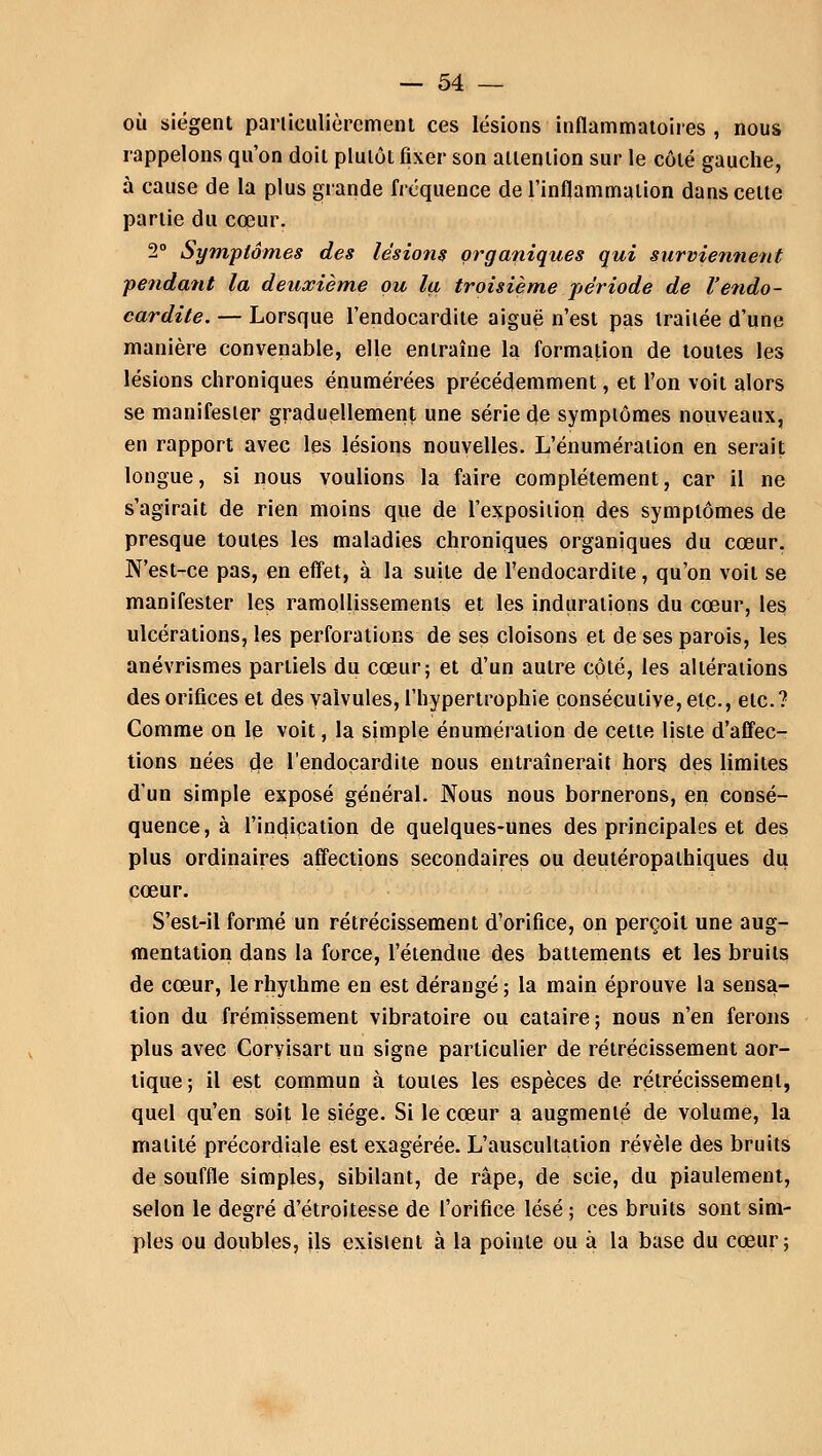 où siègent particulièrement ces lésions inflammatoires , nous rappelons qu'on doit plutôt fixer son attention sur le côté gauche, à cause de la plus grande fréquence de l'inflammation dans cette partie du cœur. 2° Symptômes des lésions organiques qui surviennent pendant la deuxième ou la troisième période de l'endo- cardite. — Lorsque l'endocardite aiguë n'est pas traitée d'une manière convenable, elle entraîne la formation de toutes les lésions chroniques énumérées précédemment, et l'on voit alors se manifester graduellement une série de symptômes nouveaux, en rapport avec les lésions nouvelles. L'énumération en serait longue, si nous voulions la faire complètement, car il ne s'agirait de rien moins que de l'exposition des symptômes de presque toutes les maladies chroniques organiques du cœur. N'est-ce pas, en effet, à la suite de l'endocardite, qu'on voit se manifester les ramollissements et les indurations du cœur, les ulcérations, les perforations de ses cloisons et de ses parois, les anévrismes partiels du cœur; et d'un autre côté, les altérations des orifices et des valvules, l'hypertrophie consécutive, etc., etc.? Comme on le voit, la simple énumération de cette liste d'affec- tions nées de l'endocardite nous entraînerait hors des limites d'un simple exposé général. Nous nous bornerons, en consé- quence, à l'indication de quelques-unes des principales et des plus ordinaires affections secondaires ou deutéropalhiques du cœur. S'est-il formé un rétrécissement d'orifice, on perçoit une aug- mentation dans la force, l'étendue des battements et les bruits de cœur, le rhythme en est dérangé ; la main éprouve la sensa- tion du frémissement vibratoire ou cataire; nous n'en ferons plus avec Coryisart un signe particulier de rétrécissement aor- tique; il est commun à toutes les espèces de rétrécissement, quel qu'en soit le siège. Si le cœur a augmenté de volume, la matité précordiale est exagérée. L'auscultation révèle des bruits de souffle simples, sibilant, de râpe, de scie, du piaulement, selon le degré d'étroitesse de l'orifice lésé ; ces bruits sont sim- ples ou doubles, ils existent à la pointe ou à la base du cœur;