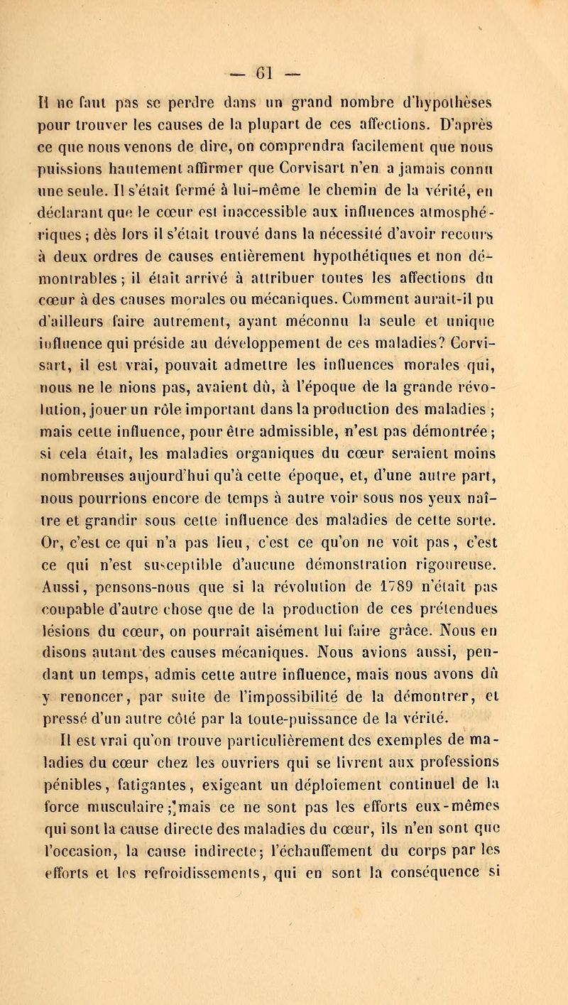 Ii 110 fatit pas se perdre dans un grand nombre d'hypothèses pour trouver les causes de la plupart de ces affections. D'après ce que nous venons de dire, on comprendra facilement que nous puissions hautement affirmer que Corvisart n'en a jamais connu une seule. Il s'était fermé à lui-même le chemin de la vérité, en déclarant que le cœur est inaccessible aux influences atmosphé- riques; dès lors il s'était trouvé dans la nécessité d'avoir recours à deux ordres de causes entièrement hypothétiques et non dé- montrables; il était arrivé à attribuer toutes les affections du cœur à des causes morales ou mécaniques. Comment aurait-il pu d'ailleurs faire autrement, ayant méconnu la seule et unique influence qui préside au développement de ces maladies? Corvi- sart, il est vrai, pouvait admettre les influencés morales qui, nous ne le nions pas, avaient du, à l'époque de la grande révo- lution, jouer un rôle important dans la production des maladies ; mais celte influence, pour être admissible, n'est pas démontrée; si cela était, les maladies organiques du cœur seraient moins nombreuses aujourd'hui qu'à celte époque, et, d'une autre part, nous pourrions encore de temps à autre voir sous nos yeux naî- tre et grandir sous celle influence des maladies de cette sorte. Or, c'est ce qui n'a pas lieu, c'est ce qu'on ne voit pas, c'est ce qui n'est siiNceptible d'aucune démonstration rigoureuse. Aussi, pensons-nous que si la révolution de 1789 n'était pas coupable d'autre chose que de la production de ces prétendues lésions du cœur, on pourrait aisément lui faire grâce. Nous en disons autant des causes mécaniques. Nous avions aussi, pen- dant un temps, admis celle autre influence, mais nous avons dû y renoncer, par suite de l'impossibilité de la démontrer, et pressé d'un autre côté par la toute-puissance de la vérité. Il est vrai qu'on trouve particulièrement des exemples de ma- ladies du cœur chez les ouvriers qui se livrent aux professions pénibles, fatigantes, exigeant un déploiement continuel de la force musculaire ;]mais ce ne sont pas les efforts eux-mêmes qui sont la cause directe des maladies du cœur, ils n'en sont que l'occasion, la cause indirecte; réchauffement du corps par les efforts et les refroidissements, qui en sont la conséquence si