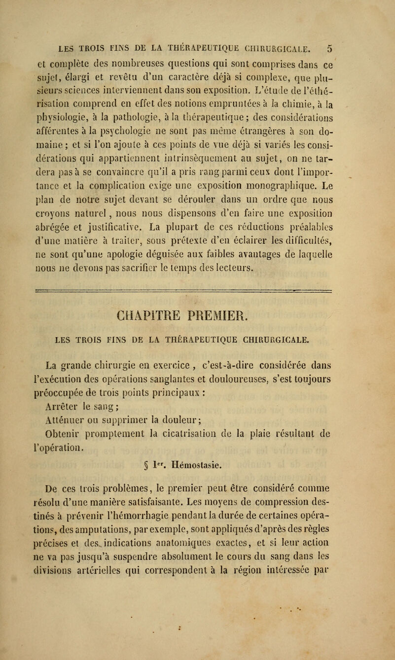 et complète des nombreuses questions qui sont comprises dans ce sujet, élargi et revêtu d'un caractère déjà si complexe, que plu- sieurs sciences interviennent dans son exposition. L'étude de l'éthé- risalion comprend en effet des notions empruntées à la chimie, à la physiologie, à la pathologie, à la thérapeutique ; des considérations afférentes à la psychologie ne sont pas même étrangères à son do- maine ; et si l'on ajoute à ces points de vue déjà si variés les consi- dérations qui appartiennent intrinsèquement au sujet, on ne tar- dera pas à se convaincre qu'il a pris rang parmi ceux dont l'impor- tance et la coniplication exige une exposition monographique. Le plan de notre sujet devant se dérouler dans un ordre que nous croyons naturel, nous nous dispensons d'en faire une exposition abrégée et justificative. La plupart de ces réductions préalables d'une matière à traiter, sous prétexte d'en éclairer les difficultés, ne sont qu'une apologie déguisée aux faibles avantages de laquelle nous ne devons pas sacrifier le temps des lecteurs. CHAPITRE PREMIER. LES TROIS FINS DE LA THÉRAPEUTIQUE CHIRURGICALE. La grande chirurgie en exercice , c'est-à-dire considérée dans l'exécution des opérations sanglantes et douloureuses, s'est toujours préoccupée de trois points principaux : Arrêter le sang; Atténuer ou supprimer la douleur; Obtenir promptement la cicatrisation de la plaie résultant de l'opération. § 1er. Hémostasie. De ces trois problèmes, le premier peut être considéré comme résolu d'une manière satisfaisante. Les moyens de compression des- tinés à prévenir l'hémorrhagie pendant la durée de certaines opéra- tions, des amputations, par exemple, sont appliqués d'après des règles précises et des.indications anatomiques exactes, et si leur action ne va pas jusqu'à suspendre absolument le cours du sang dans les divisions artérielles qui correspondent à la région intéressée par