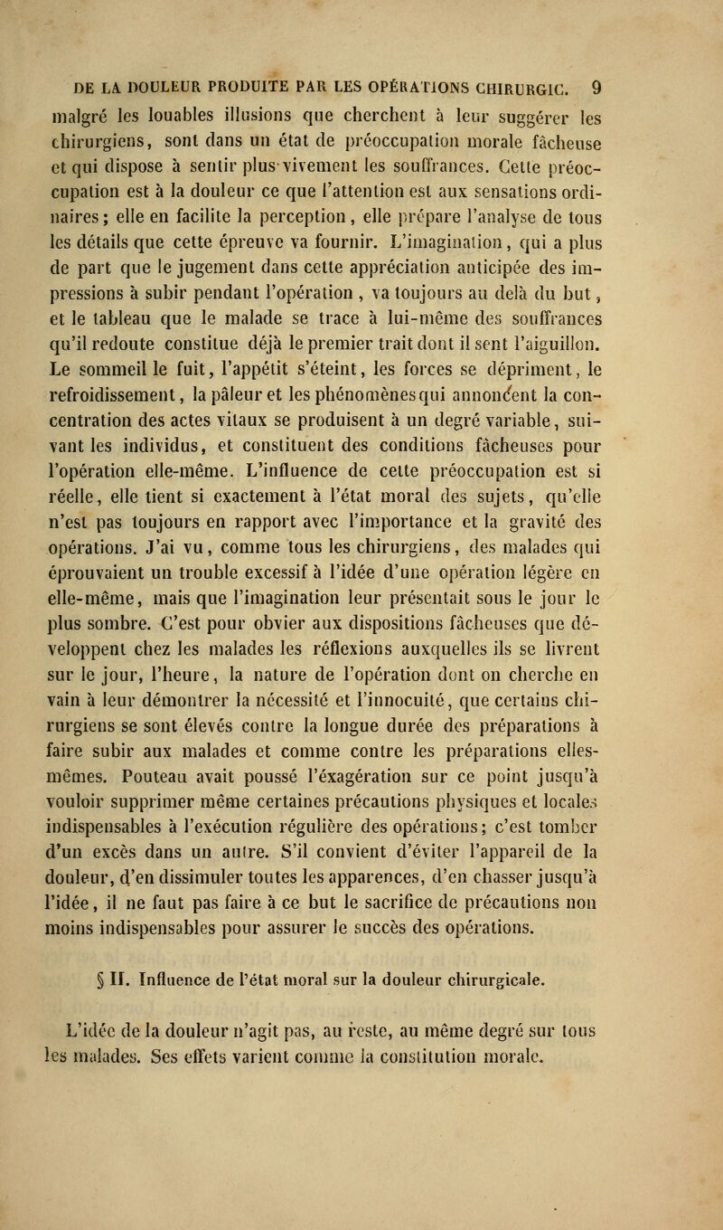 malgré les louables illusions que cherchent à leur suggérer les chirurgiens, sont clans un état de préoccupation morale fâcheuse et qui dispose à sentir plus vivement les souffrances. Cette préoc- cupation est à la douleur ce que l'attention est aux sensations ordi- naires; elle en facilite la perception, elle prépare l'analyse de tous les détails que cette épreuve va fournir. L'imagination, qui a plus de part que le jugement dans cette appréciation anticipée des im- pressions à subir pendant l'opération , va toujours au delà du but, et le tableau que le malade se trace à lui-même des souffrances qu'il redoute constitue déjà le premier trait dont il sent l'aiguillon. Le sommeille fuit, l'appétit s'éteint, les forces se dépriment, le refroidissement, la pâleur et les phénomènes qui annoncent la con- centration des actes vitaux se produisent à un degré variable, sui- vant les individus, et constituent des conditions fâcheuses pour l'opération elle-même. L'influence de celte préoccupation est si réelle, elle tient si exactement à l'état moral des sujets, qu'elle n'est pas toujours en rapport avec l'importance et la gravité des opérations. J'ai vu, comme tous les chirurgiens, des malades qui éprouvaient un trouble excessif à l'idée d'une opération légère en elle-même, mais que l'imagination leur présentait sous le jour le plus sombre. C'est pour obvier aux dispositions fâcheuses que dé- veloppent chez les malades les réflexions auxquelles ils se livrent sur le jour, l'heure, la nature de l'opération dont on cherche en vain à leur démontrer la nécessité et l'innocuité, que certains chi- rurgiens se sont élevés contre la longue durée des préparations à faire subir aux malades et comme contre les préparations elles- mêmes. Pouteau avait poussé l'exagération sur ce point jusqu'à vouloir supprimer même certaines précautions physiques et locales indispensables à l'exécution régulière des opérations; c'est tomber d'un excès dans un autre. S'il convient d'éviter l'appareil de la douleur, d'en dissimuler toutes les apparences, d'en chasser jusqu'à l'idée, il ne faut pas faire à ce but le sacrifice de précautions non moins indispensables pour assurer le succès des opérations. § II. Influence de l'état moral sur la douleur chirurgicale. L'idée de la douleur n'agit pas, au reste, au même degré sur tous les malades. Ses effets varient comme la constitution morale.