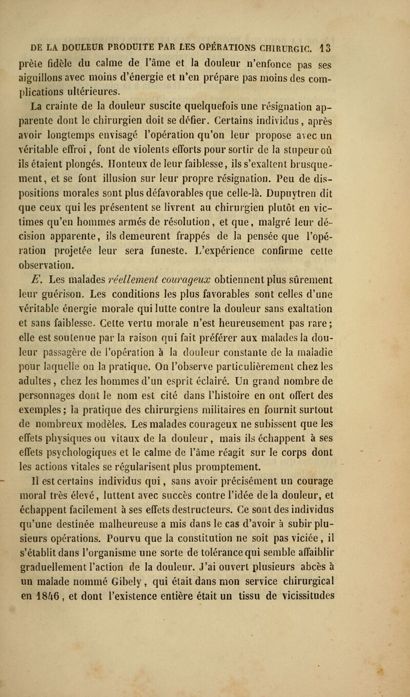 prèle fidèle du calme de l'âme et la douleur n'enfonce pas ses aiguillons avec moins d'énergie et n'en prépare pas moins des com- plications ultérieures. La crainte de la douleur suscite quelquefois une résignation ap- parente dont le chirurgien doit se défier. Certains individus, après avoir longtemps envisagé l'opération qu'on leur propose avec un véritable effroi, font de violents efforts pour sortir de la stupeur où ils étaient plongés. Honteux de leur faiblesse, ils s'exaltent brusque- ment, et se font illusion sur leur propre résignation. Peu de dis- positions morales sont plus défavorables que celle-là. Dupuytren dit que ceux qui les présentent se livrent au chirurgien plutôt en vic- times qu'en hommes armés de résolution, et que, malgré leur dé- cision apparente, ils demeurent frappés de la pensée que l'opé- ration projetée leur sera funeste. L'expérience confirme celte observation. E. Les malades réellement courageux obtiennent plus sûrement leur guérison. Les conditions les plus favorables sont celles d'une véritable énergie morale qui lutte contre la douleur sans exaltation et sans faiblesse. Celte vertu morale n'est heureusement pas rare; elle est soutenue par la raison qui fait préférer aux malades la dou- leur passagère de l'opération à la douleur constante de la maladie pour laquelle on la pratique. On l'observe particulièrement chez les adultes, chez les hommes d'un esprit éclairé. Un grand nombre de personnages dont le nom est cité dans l'histoire en ont offert des exemples ; la pratique des chirurgiens militaires en fournit surtout de nombreux modèles. Les malades courageux ne subissent que les effets physiques ou vitaux de la douleur, mais ils échappent à ses effets psychologiques et le calme de l'âme réagit sur le corps dont les actions vitales se régularisent plus promptement. Il est certains individus qui, sans avoir précisément un courage moral très élevé, luttent avec succès contre l'idée delà douleur, et échappent facilement à ses effets destructeurs. Ce sont des individus qu'une destinée malheureuse a mis dans le cas d'avoir à subir plu- sieurs opérations. Pourvu que la constitution ne soit pas viciée, il s'établit dans l'organisme une sorte de tolérance qui semble affaiblir graduellement l'action de la douleur. J'ai ouvert plusieurs abcès à un malade nommé Gibely, qui était dans mon service chirurgical en 18£i6, et dont l'existence entière était un tissu de vicissitudes