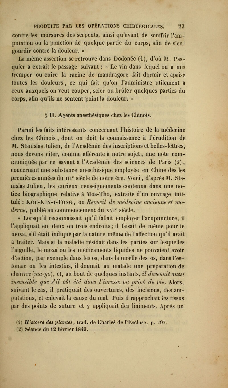 contre les morsures des serpents, ainsi qu'avant de souffrir l'am- putation ou la ponction de quelque partie du corps, afin de s'en- gourdir contre la douleur. » La même assertion se retrouve dans Dodonée (1), d'où M. Pas- quier a extrait le passage suivant : « Le vin dans lequel on a mis tremper ou cuire la racine de mandragore fait dormir et apaise toutes les douleurs, ce qui fait qu'on l'administre utilement à ceux auxquels on veut couper, scier ou brûler quelques parties du corps, afin qu'ils ne sentent point la douleur. » § II. Agents anesthésiques chez les Chinois. Parmi les faits intéressants concernant l'histoire de la médecine chez les Chinois , dont on doit la connaissance à l'érudition de M. Stanislas Julien, de l'Académie des inscriptions et belles-lettres, nous devons citer, comme afférente à notre sujet, une note com- muniquée par ce savant à l'Académie des sciences de Paris (2), concernant une substance anesihésique employée en Chine dès les premières années du 111e siècle de notre ère. Voici, d'après JM. Sta- nislas Julien, les curieux renseignements contenus dans une no- tice biographique relative à Moa-Tho, extraite d'un ouvrage inti- tulé : Kou-Kin-i-Tong , ou Recueil de médecine ancienne et mo- derne, publié au commencement du xvr siècle. « Lorsqu'il reconnaissait qu'il fallait employer l'acupuncture, il l'appliquait en deux ou trois endroits; il faisait de même pour le moxa, s'il était indiqué parla nature même de l'affection qu'il avait à traiter. Mais si la maladie résidait dans les parties sur lesquelles l'aiguille, le moxa ou les médicaments liquides ne pouvaient avoir d'action, par exemple dans les os, dans la moelle des os, dans l'es- tomac ou les intestins, il donnait au malade une préparation de chanvre (ma-yo), et, au bout de quelques instants, il devenait aussi insensible que s'il eût été dans l'ivresse ou privé de vie. Alors, suivant le cas, il pratiquait des ouvertures, des incisions, des am- putations, et enlevait la cause du mal. Puis il rapprochait les tissus par des points de suture et y appliquait des liniments. Après un (1) Histoire des plantes, trad. de Charles de l'Escluse, p. 297. 2) Séance du 12 février 1849.