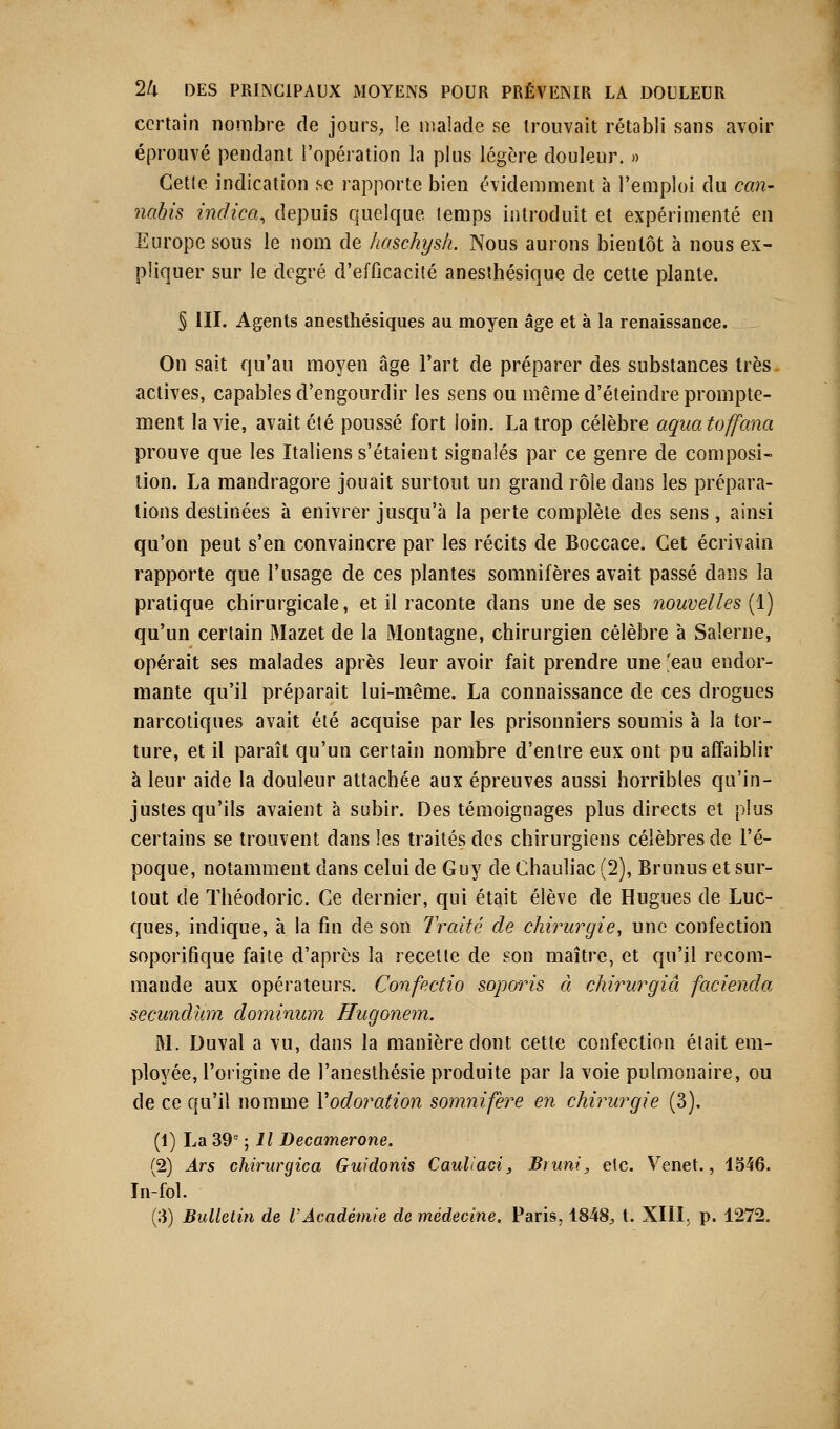 certain nombre de jours, le malade se trouvait rétabli sans avoir éprouvé pendant l'opération la plus légère douleur. » Cette indication se rapporte bien évidemment à l'emploi du can- nabis indica, depuis quelque temps introduit et expérimenté en Europe sous le nom de haschysh. Nous aurons bientôt à nous ex- pliquer sur le degré d'efficacité anesthésique de cette plante. § III. Agents anesthésiques au moyen âge et à la renaissance. On sait qu'au moyen âge l'art de préparer des substances très, actives, capables d'engourdir les sens ou même d'éteindre prompte- ment la vie, avait été poussé fort loin. La trop célèbre aquatoffana prouve que les Italiens s'étaient signalés par ce genre de composi- tion. La mandragore jouait surtout un grand rôle dans les prépara- tions destinées à enivrer jusqu'à la perte complète des sens , ainsi qu'on peut s'en convaincre par les récits de Boccace. Cet écrivain rapporte que l'usage de ces plantes somnifères avait passé dans la pratique chirurgicale, et il raconte dans une de ses nouvelles (1) qu'un certain Mazet de la Montagne, chirurgien célèbre à Saierne, opérait ses malades après leur avoir fait prendre une 'eau endor- mante qu'il préparait lui-même. La connaissance de ces drogues narcotiques avait été acquise par les prisonniers soumis à la tor- ture, et il paraît qu'un certain nombre d'entre eux ont pu affaiblir à leur aide la douleur attachée aux épreuves aussi horribles qu'in- justes qu'ils avaient à subir. Des témoignages plus directs et plus certains se trouvent dans les traités des chirurgiens célèbres de l'é- poque, notamment dans celui de Guy de Chauliac (2), Brunus et sur- tout de Théodoric. Ce dernier, qui était élève de Hugues de Luc- ques, indique, à la fin de son Traité de chirurgie, une confection soporifique faite d'après la recette de son maître, et qu'il recom- mande aux opérateurs. Confectio soporis à chirurgiâ facienda secundùm dominum Hugonem. M. Duval a vu, dans la manière dont cette confection était em- ployée, l'origine de l'anesthésie produite par la voie pulmonaire, ou de ce qu'il nomme Vodoration somnifère en chirurgie (3). (1) La 39e ; Il Decamerone. (2) Ars chirurgica Guidonis Cauliaci, Bruni, etc. Venet., 1546. In-fol.