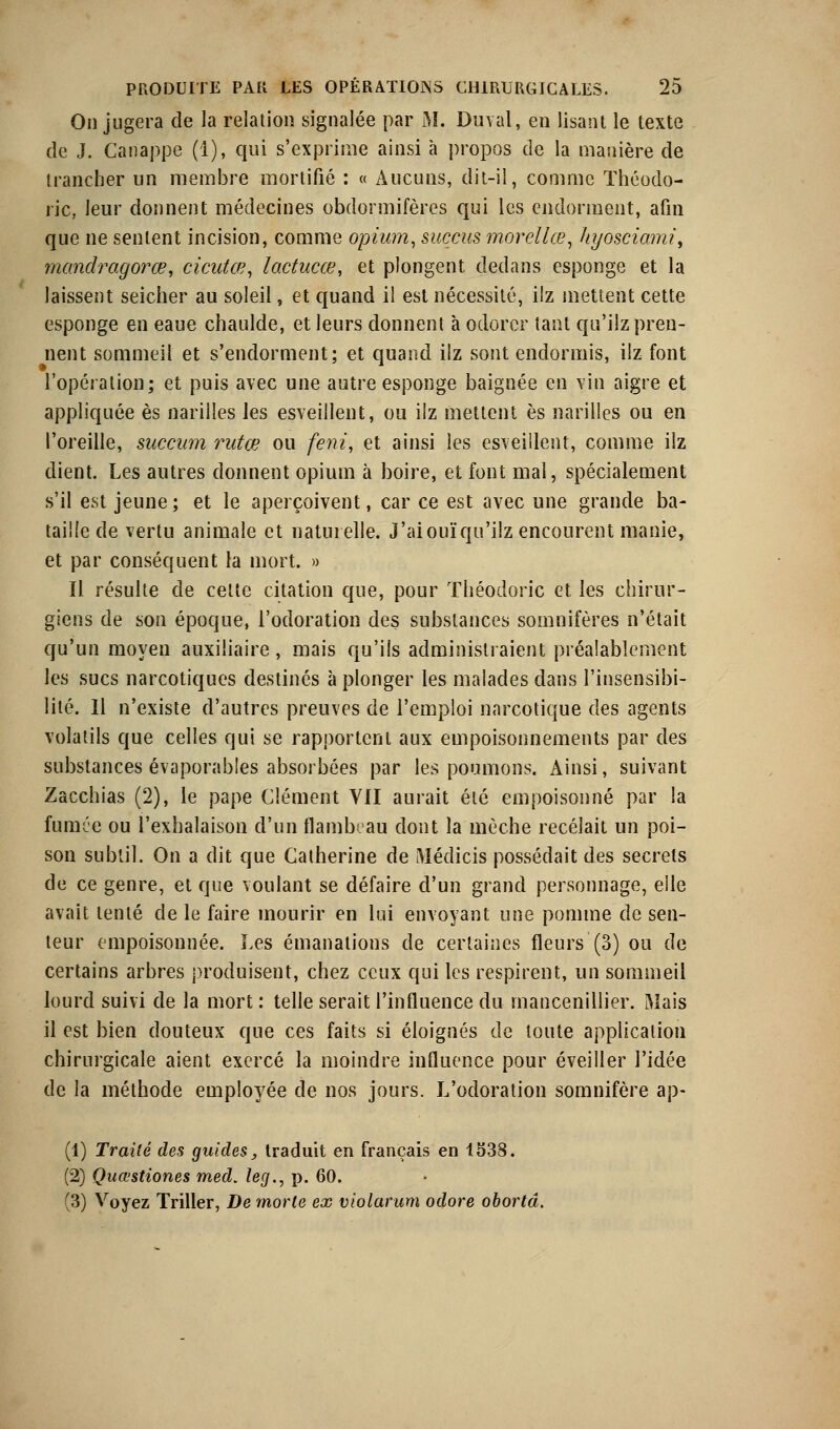 On jugera de la relation signalée par M. Duval, en lisant le texte de J. Canappe (1), qui s'exprime ainsi à propos de la manière de trancher un membre mortifié : « Aucuns, dit-il, comme Théodo- ric, leur donnent médecines obdormifères qui les endorment, afin que ne sentent incision, comme opium, succus morcllœ, hyosciami, mcmdragorœ, cicutœ, lactucœ, et plongent dedans esponge et la laissent seicher au soleil, et quand il est nécessité, ilz mettent cette esponge en eaue chaulde, et leurs donnent à odorcr tant qu'iiz pren- nent sommeil et s'endorment; et quand ilz sont endormis, ilz font l'opération; et puis avec une autre esponge baignée en vin aigre et appliquée es narilîes les esveillent, ou ilz mettent es narilles ou en l'oreille, succam rutee ou feni, et ainsi les esveillent, comme ilz dient. Les autres donnent opium à boire, et font mal, spécialement s'il est jeune; et le aperçoivent, car ce est avec une grande ba- taille de vertu animale et naturelle. J'aiouïqu'ilz encourent manie, et par conséquent la mort. » Il résulte de cette citation que, pour Théodorie et les chirur- giens de son époque, l'odoration des substances somnifères n'était qu'un moyen auxiliaire, mais qu'ils administraient préalablement les sucs narcotiques destinés à plonger les malades dans l'insensibi- lité. Il n'existe d'autres preuves de l'emploi narcotique des agents volatils que celles qui se rapportent aux empoisonnements par des substances évaporables absorbées par les poumons. Ainsi, suivant Zacchias (2), le pape Clément VII aurait été empoisonné par la fumée ou l'exhalaison d'un flambeau dont la mèche recelait un poi- son subtil. On a dit que Catherine de Médicis possédait des secrets de ce genre, et que voulant se défaire d'un grand personnage, elle avait tenté de le faire mourir en lui envoyant une pomme de sen- teur empoisonnée. Les émanations de certaines fleurs (3) ou de certains arbres produisent, chez ceux qui les respirent, un sommeil lourd suivi de la mort : telle serait l'influence du mancenillier. Mais il est bien douteux que ces faits si éloignés de toute application chirurgicale aient exercé la moindre influence pour éveiller l'idée de la méthode employée de nos jours. L'odoration somnifère ap- (1) Traité des guides, traduit en français en 1538. (2) Quœstiones med. leg., p. 60. (3) Voyez Triller, De morte ex violarum odore obortâ.