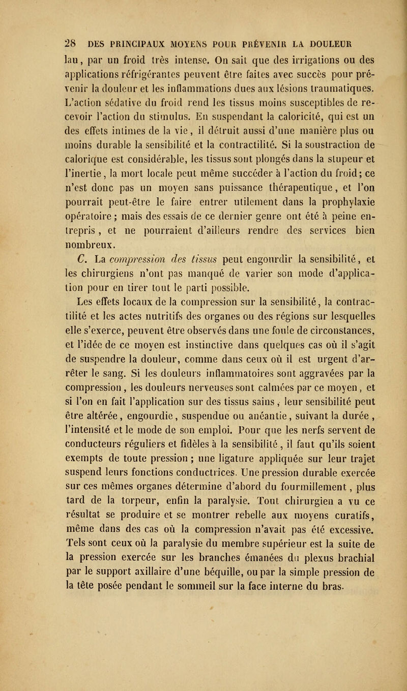 lau, par un froid très intense. On sait que des irrigations ou des applications réfrigérantes peuvent être faites avec succès pour pré- venir la douleur et les inflammations dues aux lésions traumatiques. L'action sédative du froid rend les tissus moins susceptibles de re- cevoir l'action du stimulus. En suspendant la caloricité, qui est un des effets intimes de la vie, il détruit aussi d'une manière plus ou moins durable la sensibilité et la contractilité. Si la soustraction de calorique est considérable, les tissus sont plongés dans la stupeur et l'inertie, la mort locale peut même succéder à l'action du froid; ce n'est donc pas un moyen sans puissance thérapeutique, et l'on pourrait peut-être le faire entrer utilement dans la prophylaxie opératoire; mais des essais de ce dernier genre ont été à peine en- trepris , et ne pourraient d'ailleurs rendre des services bien nombreux. C. L& compression des tissus peut engourdir la sensibilité, et les chirurgiens n'ont pas manqué de varier son mode d'applica- tion pour en tirer tout le parti possible. Les effets locaux de la compression sur la sensibilité, la contrac- tilité et les actes nutritifs des organes ou des régions sur lesquelles elle s'exerce, peuvent être observés dans une foule de circonstances, et l'idée de ce moyen est instinctive dans quelques cas où il s'agit de suspendre la douleur, comme dans ceux où il est urgent d'ar- rêter le sang. Si les douleurs inflammatoires sont aggravées par la compression, les douleurs nerveuses sont calmées par ce moyen, et si l'on en fait l'application sur des tissus sains , leur sensibilité peut être altérée , engourdie, suspendue ou anéantie, suivant la durée , l'intensité et le mode de son emploi. Pour que les nerfs servent de conducteurs réguliers et fidèles à la sensibilité , il faut qu'ils soient exempts de toute pression ; une ligature appliquée sur leur trajet suspend leurs fonctions conductrices. Une pression durable exercée sur ces mêmes organes détermine d'abord du fourmillement, plus tard de la torpeur, enfin la paralysie. Tout chirurgien a vu ce résultat se produire et se montrer rebelle aux moyens curalifs, même dans des cas où la compression n'avait pas clé excessive. Tels sont ceux où la paralysie du membre supérieur est la suite de la pression exercée sur les branches émanées du plexus brachial par le support axillaire d'une béquille, ou par la simple pression de la tête posée pendant le sommeil sur la face interne du bras.