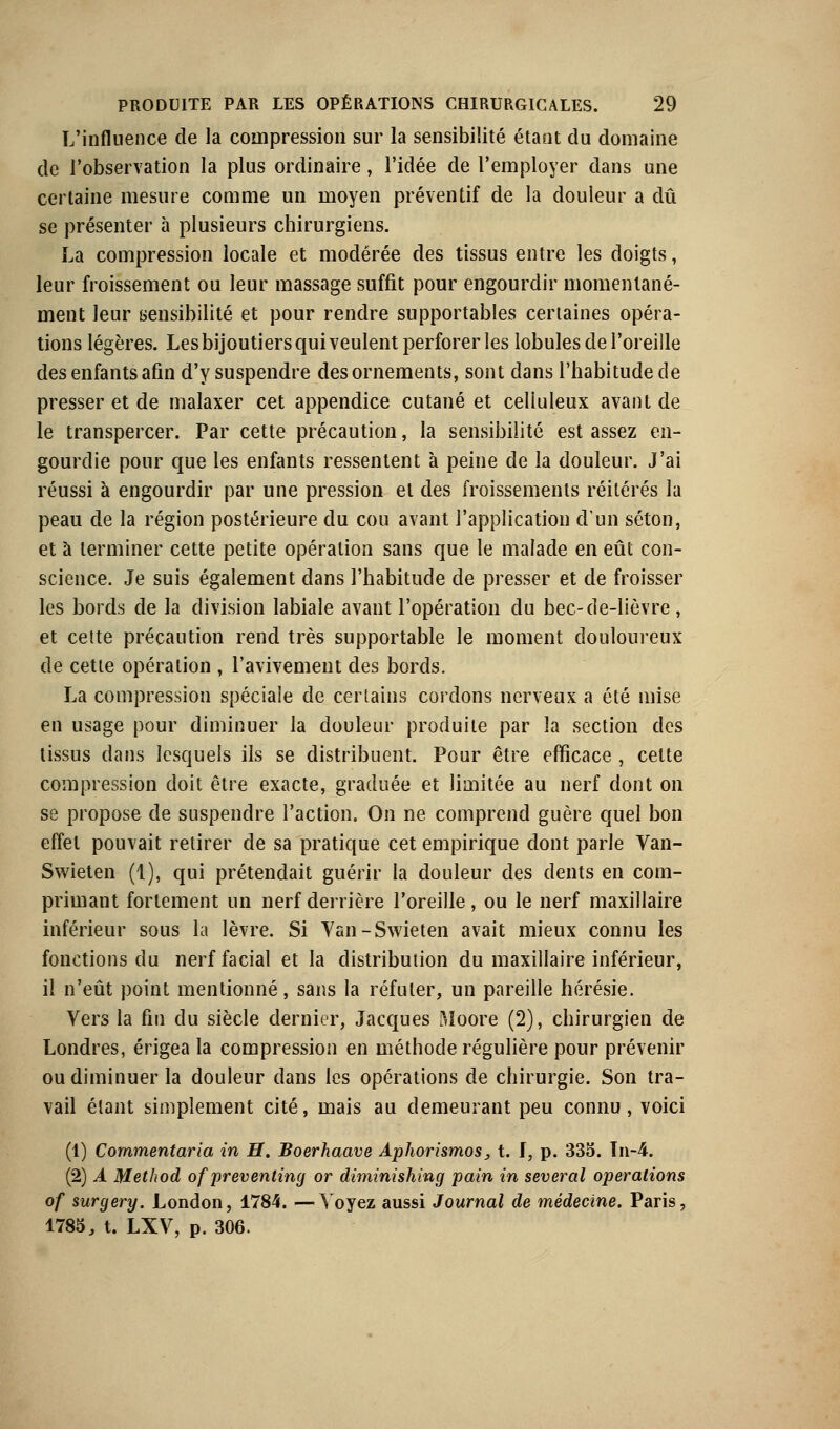 L'influence de la compression sur la sensibilité étant du domaine de l'observation la plus ordinaire, l'idée de l'employer dans une certaine mesure comme un moyen préventif de la douleur a dû se présenter à plusieurs chirurgiens. La compression locale et modérée des tissus entre les doigts, leur froissement ou leur massage suffit pour engourdir momentané- ment leur sensibilité et pour rendre supportables certaines opéra- tions légères. Les bijoutiers qui veulent perforer les lobules de l'oreille des enfants afin d'y suspendre des ornements, sont dans l'habitude de presser et de malaxer cet appendice cutané et celiuleux avant de le transpercer. Par cette précaution, la sensibilité est assez en- gourdie pour que les enfants ressentent à peine de la douleur. J'ai réussi à engourdir par une pression et des froissements réitérés la peau de la région postérieure du cou avant l'application d'un séton, et à terminer cette petite opération sans que le malade en eût con- science. Je suis également dans l'habitude de presser et de froisser les bords de la division labiale avant l'opération du bec-de-lièvre, et cette précaution rend très supportable le moment douloureux de cette opération , l'avivement des bords. La compression spéciale de certains cordons nerveux a été mise en usage pour diminuer la douleur produite par la section des tissus dans lesquels ils se distribuent. Pour être efficace , cette compression doit être exacte, graduée et limitée au nerf dont on se propose de suspendre l'action. On ne comprend guère quel bon effet pouvait retirer de sa pratique cet empirique dont parle Van- Swieten (1), qui prétendait guérir la douleur des dents en com- primant fortement un nerf derrière l'oreille, ou le nerf maxillaire inférieur sous la lèvre. Si Yan-Swieten avait mieux connu les fonctions du nerf facial et la distribution du maxillaire inférieur, il n'eût point mentionné, sans la réfuter, un pareille hérésie. Vers la fin du siècle dernier, Jacques Moore (2), chirurgien de Londres, érigea la compression en méthode régulière pour prévenir ou diminuer la douleur dans les opérations de chirurgie. Son tra- vail étant simplement cité, mais au demeurant peu connu, voici (1) Cornmentaria in H. Boerhaave Aphorismos, t. I, p. 335. Tn-4. (2) A Method of preventing or diminishing pain in several opérations of surgery. London, 1784. —Voyez aussi Journal de médecine. Paris, 1785, t. LXV, p. 306.