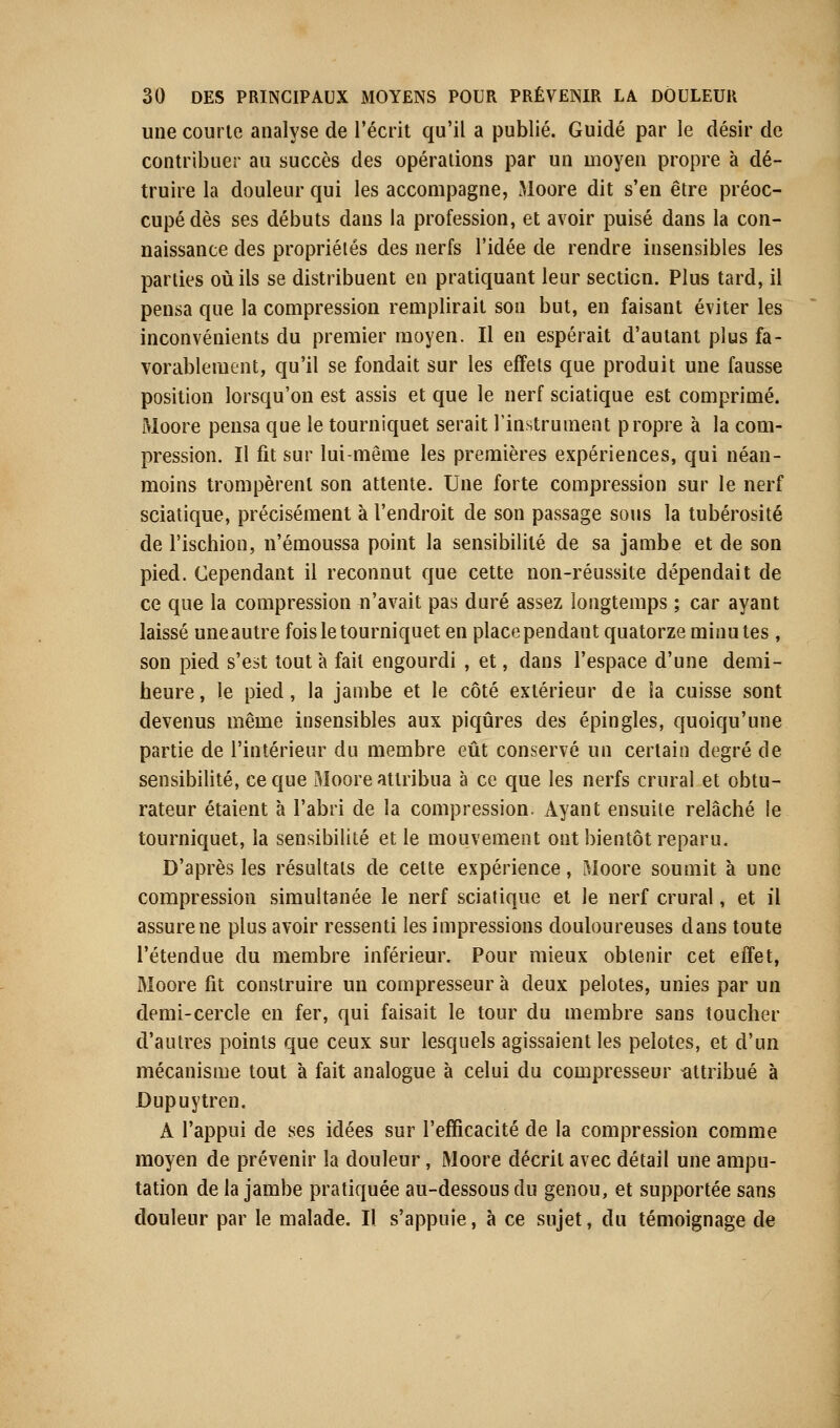 une courte analyse de l'écrit qu'il a publié. Guidé par le désir de contribuer au succès des opérations par un moyen propre à dé- truire la douleur qui les accompagne, Moore dit s'en être préoc- cupé dès ses débuts dans la profession, et avoir puisé dans la con- naissance des propriétés des nerfs l'idée de rendre insensibles les parties où ils se distribuent en pratiquant leur section. Plus tard, il pensa que la compression remplirait son but, en faisant éviter les inconvénients du premier moyen. Il en espérait d'autant plus fa- vorablement, qu'il se fondait sur les effets que produit une fausse position lorsqu'on est assis et que le nerf sciatique est comprimé. Moore pensa que le tourniquet serait l'instrument propre à la com- pression. Il fit sur lui-même les premières expériences, qui néan- moins trompèrent son attente. Une forte compression sur le nerf sciatique, précisément à l'endroit de son passage sous la tubérosité de l'ischion, n'émoussa point la sensibilité de sa jambe et de son pied. Cependant il reconnut que cette non-réussite dépendait de ce que la compression n'avait pas duré assez longtemps ; car ayant laissé une autre fois le tourniquet en place pendant quatorze minutes, son pied s'est tout à fait engourdi , et, dans l'espace d'une demi- heure, le pied, la jambe et le côté extérieur de la cuisse sont devenus même insensibles aux piqûres des épingles, quoiqu'une partie de l'intérieur du membre eût conservé an certain degré de sensibilité, ce que Moore attribua à ce que les nerfs crural et obtu- rateur étaient à l'abri de la compression. Ayant ensuite relâché le tourniquet, la sensibilité et le mouvement ont bientôt reparu. D'après les résultats de celte expérience, Moore soumit à une compression simultanée le nerf sciatique et le nerf crural, et il assure ne plus avoir ressenti les impressions douloureuses dans toute l'étendue du membre inférieur. Pour mieux obtenir cet effet, Moore fit construire un compresseur à deux pelotes, unies par un demi-cercle en fer, qui faisait le tour du membre sans toucher d'autres points que ceux sur lesquels agissaient les pelotes, et d'un mécanisme tout à fait analogue à celui du compresseur attribué à Dupuytren. À l'appui de ses idées sur l'efficacité de la compression comme moyen de prévenir la douleur, Moore décrit avec détail une ampu- tation de la jambe pratiquée au-dessous du genou, et supportée sans douleur par le malade. Il s'appuie, à ce sujet, du témoignage de
