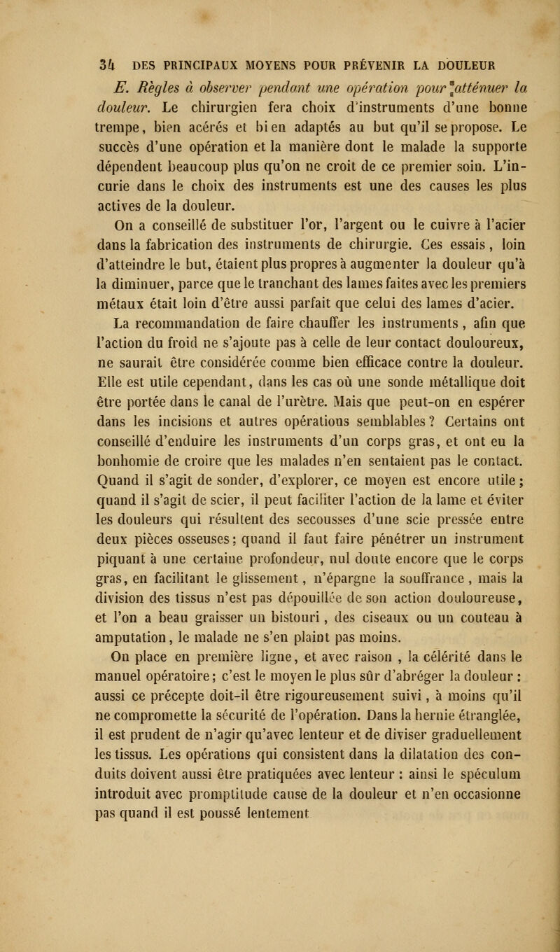 E. Règles à observer pendant une opération pour'atténuer la douleur. Le chirurgien fera choix d'instruments d'une bonne trempe, bien acérés et bi en adaptés au but qu'il se propose. Le succès d'une opération et la manière dont le malade la supporte dépendent beaucoup plus qu'on ne croit de ce premier soin. L'in- curie dans le choix des instruments est une des causes les plus actives de la douleur. On a conseillé de substituer l'or, l'argent ou le cuivre à l'acier dans la fabrication des instruments de chirurgie. Ces essais , loin d'atteindre le but, étaient plus propres à augmenter la douleur qu'à la diminuer, parce que le tranchant des lames faites avec les premiers métaux était loin d'être aussi parfait que celui des lames d'acier. La recommandation de faire chauffer les instruments , afin que l'action du froid ne s'ajoute pas à celle de leur contact douloureux, ne saurait être considérée comme bien efficace contre la douleur. Elle est utile cependant, dans les cas où une sonde métallique doit être portée dans le canal de l'urètre. Mais que peut-on en espérer dans les incisions et autres opérations semblables? Certains ont conseillé d'enduire les instruments d'un corps gras, et ont eu la bonhomie de croire que les malades n'en sentaient pas le contact. Quand il s'agit de sonder, d'explorer, ce moyen est encore utile ; quand il s'agit de scier, il peut faciliter l'action de la lame et éviter les douleurs qui résultent des secousses d'une scie pressée entre deux pièces osseuses; quand il faut faire pénétrer un instrument piquant à une certaine profondeur, nul doute encore que le corps gras, en facilitant le glissement, n'épargne la souffrance , mais la division des tissus n'est pas dépouillée de son action douloureuse, et l'on a beau graisser un bistouri, des ciseaux ou un couteau à amputation, le malade ne s'en plaint pas moins. On place en première ligne, et avec raison , la célérité dans le manuel opératoire; c'est le moyen le plus sûr d'abréger la douleur : aussi ce précepte doit-il être rigoureusement suivi, à moins qu'il ne compromette la sécurité de l'opération. Dans la hernie étranglée, il est prudent de n'agir qu'avec lenteur et de diviser graduellement les tissus. Les opérations qui consistent dans la dilatation des con- duits doivent aussi être pratiquées avec lenteur : ainsi le spéculum introduit avec promptitude cause de la douleur et n'en occasionne pas quand il est poussé lentement