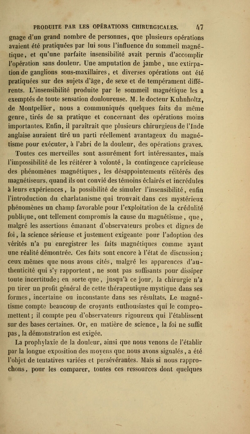 gnage d'un grand nombre de personnes, que plusieurs opérations avaient été pratiquées par lui sous l'influence du sommeil magné- tique, et qu'une parfaite insensibilité avait permis d'accomplir l'opération sans douleur. Une amputation de jambe , une extirpa- tion de ganglions sous-maxillaires, et diverses opérations ont été pratiquées sur des sujets d'âge, de sexe et de tempérament diffé- rents. L'insensibilité produite par le sommeil magnétique les a exemptés de toute sensation douloureuse. M. le docteur Kuhnholtz, de Montpellier, nous a communiqués quelques faits du même genre, tirés de sa pratique et concernant des opérations moins importantes. Enfin, il paraîtrait que plusieurs chirurgiens de l'Inde anglaise auraient tiré un parti réellement avantageux du magné- tisme pour exécuter, à l'abri de la douleur, des opérations graves. Toutes ces merveilles sont assurément fort intéressantes, mais l'impossibilité de les réitérer à volonté, la contingence capricieuse des phénomènes magnétiques, les désappointements réitérés des magnétiseurs, quand ils ont convié des témoins éclairés et incrédules à leurs expériences, la possibilité de simuler l'insensibilité, enfin l'introduction du charlatanisme qui trouvait dans ces mystérieux phénomènes un champ favorable pour l'exploitation de la crédulité publique, ont tellement compromis la cause du magnétisme, que, malgré les assertions émanant d'observateurs probes et dignes de foi, la science sérieuse et justement exigeante pour l'adoption des vérités n'a pu enregistrer les faits magnétiques comme ayant une réalité démontrée. Ces faits sont encore à l'état de discussion; ceux mêmes que nous avons cités, malgré les apparences d'au- thenticité qui s'y rapportent, ne sont pas suffisants pour dissiper toute incertitude; en sorte que, jusqu'à ce jour, la chirurgie n'a pu tirer un profit général de cette thérapeutique mystique dans ses formes, incertaine ou inconstante dans ses résultats. Le magné- tisme compte beaucoup de croyants enthousiastes qui le compro- mettent ; il compte peu d'observateurs rigoureux qui l'établissent sur des bases certaines. Or, en matière de science, la foi ne suffit pas, la démonstration est exigée. La prophylaxie de la douleur, ainsi que nous venons de l'établir par la longue exposition des moyens que nous avons signalés, a été l'objet de tentatives variées et persévérantes. Mais si nous rappro- chons, pour les comparer, toutes ces ressources dont quelques