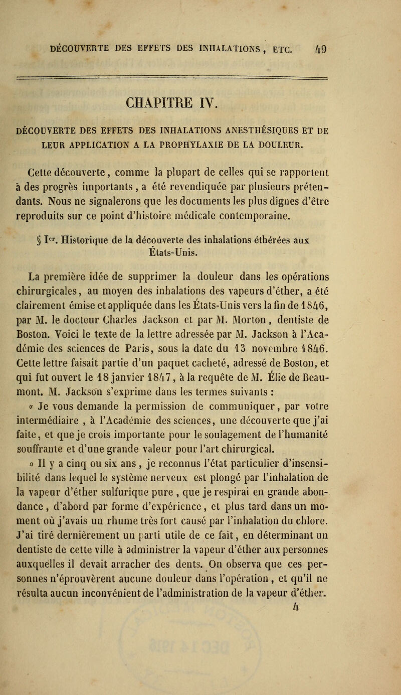 CHAPITRE IY. DÉCOUVERTE DES EFFETS DES INHALATIONS ANESTHÉSIQLES ET DE LEUR APPLICATION A LA PROPHYLAXIE DE LA DOULEUR. Cette découverte, comme la plupart de celles qui se rapportent à des progrès importants, a été revendiquée par plusieurs préten- dants. Nous ne signalerons que les documents les plus dignes d'être reproduits sur ce point d'histoire médicale contemporaine. § Ier. Historique de la découverte des inhalations éthérées aux Étals-Unis. La première idée de supprimer la douleur dans les opérations chirurgicales, au moyen des inhalations des vapeursd'éther, a été clairement émise et appliquée dans les États-Unis vers la fin de 1846, par M. le docteur Charles Jackson et par M. Morton, dentiste de Boston. Voici le texte de la lettre adressée par M. Jackson à l'Aca- démie des sciences de Paris, sous la date du 13 novembre 1846. Cette lettre faisait partie d'un paquet cacheté, adressé de Boston, et qui fut ouvert le 18 janvier 1847, à la requête de M. Élie de Beau- mont. M. Jackson s'exprime dans les termes suivants : « Je vous demande la permission de communiquer, par voire intermédiaire , à l'Académie des sciences, une découverte que j'ai faite, et que je crois importante pour le soulagement de l'humanité souffrante et d'une grande valeur pour l'art chirurgical. » Il y a cinq ou six ans , je reconnus l'état particulier d'insensi- bilité dans lequel le système nerveux est plongé par l'inhalation de la vapeur d'éther sulfurique pure , que je respirai en grande abon- dance , d'abord par forme d'expérience, et plus tard dans un mo- ment où j'avais un rhume très fort causé par l'inhalation du chlore. J'ai tiré dernièrement un parti utile de ce fait, en déterminant un dentiste de cette ville à administrer la vapeur d'éther aux personnes auxquelles il devait arracher des dents. On observa que ces per- sonnes n'éprouvèrent aucune douleur dans l'opération, et qu'il ne résulta aucun inconvénient de l'administration de la vapeur d'éther. h