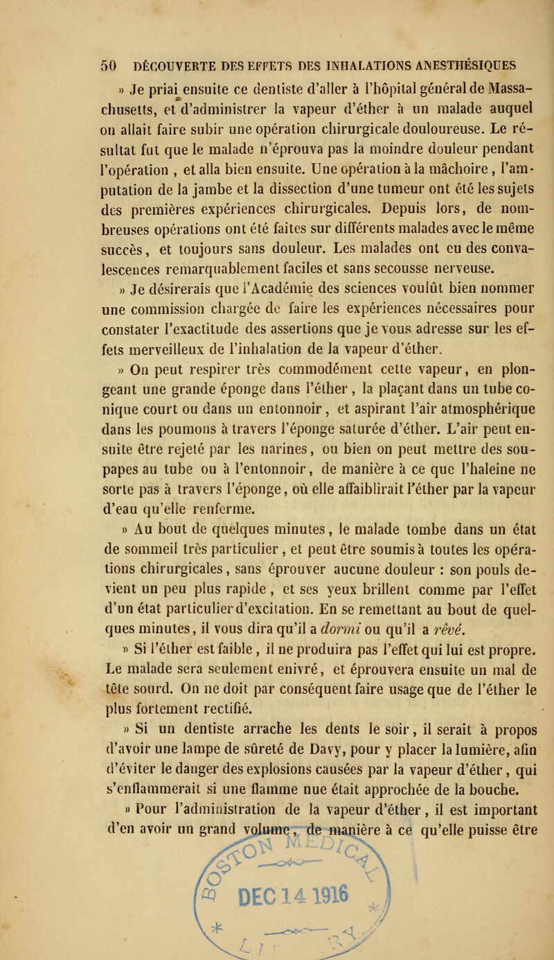 » Je priai ensuite ce dentiste d'aller à l'hôpital général de Massa- chusetts, et d'administrer la vapeur d'éther à un malade auquel on allait faire subir une opération chirurgicale douloureuse. Le ré- sultat fut que le malade n'éprouva pas la moindre douleur pendant l'opération , et alla bien ensuite. Une opération à la mâchoire, l'am- putation de la jambe et la dissection d'une tumeur ont été les sujets des premières expériences chirurgicales. Depuis lors, de nom- breuses opérations ont été faites sur différents malades avec le même succès, et toujours sans douleur. Les malades ont eu des conva- lescences remarquablement faciles et sans secousse nerveuse. » Je désirerais que l'Académie des sciences voulût bien nommer une commission chargée de faire les expériences nécessaires pour constater l'exactitude des assertions que je vous adresse sur les ef- fets merveilleux de l'inhalation de la vapeur d'éther. » On peut respirer très commodément cette vapeur, en plon- geant une grande éponge dans l'éther , la plaçant dans un tube co- nique court ou dans un entonnoir, et aspirant l'air atmosphérique dans les poumons à travers l'éponge saturée d'éther. L'air peut en- suite être rejeté par les narines, ou bien on peut mettre des sou- papes au tube ou à l'entonnoir, de manière à ce que l'haleine ne sorte pas à travers l'éponge, où elle affaiblirait l'éther par la vapeur d'eau qu'elle renferme. » Au bout de quelques minutes, le malade tombe dans un état de sommeil très particulier, et peut être soumis à toutes les opéra- tions chirurgicales, sans éprouver aucune douleur : son pouls de- vient un peu plus rapide, et ses yeux brillent comme par l'effet d'un état particulier d'excitation. En se remettant au bout de quel- ques minutes, il vous dira qu'il a dormi ou qu'il a rêvé. » Si l'éther est faible, il ne produira pas l'effet qui lui est propre. Le malade sera seulement enivré, et éprouvera ensuite un mal de tête sourd. On ne doit par conséquent faire usage que de l'éther le plus fortement rectifié. » Si un dentiste arrache les dents le soir, il serait à propos d'avoir une lampe de sûreté de Davy, pour y placer la lumière, afin d'éviter le danger des explosions causées par la vapeur d'éther, qui s'enflammerait si une flamme nue était approchée de la bouche. » Pour l'administration de la Vapeur d'éther, il est important d'en avoir un grand volume, de manière à ce qu'elle puisse être û) DEC 141916
