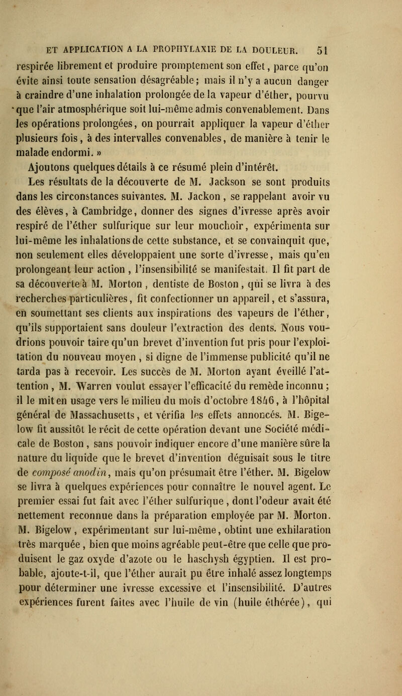 respirée librement et produire promptement son effet, parce qu'on évite ainsi toute sensation désagréable; mais il n'y a aucun danger à craindre d'une inhalation prolongée de la vapeur d'éther, pourvu *que l'air atmosphérique soit lui-même admis convenablement. Dans les opérations prolongées, on pourrait appliquer la vapeur d'éther plusieurs fois, à des intervalles convenables, de manière à tenir le malade endormi. » Ajoutons quelques détails à ce résumé plein d'intérêt. Les résultats de la découverte de M. Jackson se sont produits dans les circonstances suivantes. M. Jackon , se rappelant avoir vu des élèves, à Cambridge, donner des signes d'ivresse après avoir respiré de l'éther sulfurique sur leur mouchoir, expérimenta sur lui-même les inhalations de cette substance, et se convainquit que, non seulement elles développaient une sorte d'ivresse, mais qu'en prolongeant leur action , l'insensibilité se manifestait. Il fit part de sa découverte à M. Morton , dentiste de Boston , qui se livra à des recherches particulières, fit confectionner un appareil, et s'assura, en soumettant ses clients aux inspirations des vapeurs de l'éther, qu'ils supportaient sans douleur l'extraction des dents. Nous vou- drions pouvoir taire qu'un brevet d'invention fut pris pour l'exploi- tation du nouveau moyen , si digne de l'immense publicité qu'il ne tarda pas à recevoir. Les succès de M. Morton ayant éveillé l'at- tention , M. Warren voulut essayer l'efficacité du remède inconnu ; il le mit en usage vers le milieu du mois d'octobre 1846, à l'hôpital général de Massachusetts, et vérifia les effets annoncés. M. Bige- low fit aussitôt le récit de cette opération devant une Société médi- cale de Boston , sans pouvoir indiquer encore d'une manière sûre la nature du liquide que le brevet d'invention déguisait sous le titre de composé anodin, mais qu'on présumait être l'éther. M. Bigelow se livra à quelques expériences pour connaître le nouvel agent. Le premier essai fut fait avec l'éther sulfurique , dont l'odeur avait été nettement reconnue dans la préparation employée par M. Morton. M. Bigelow , expérimentant sur lui-même, obtint une exhilaration très marquée , bien que moins agréable peut-être que celle que pro- duisent le gaz oxyde d'azote ou le haschysh égyptien. Il est pro- bable, ajoute-t-il, que l'éther aurait pu être inhalé assez longtemps pour déterminer une ivresse excessive et l'insensibilité. D'autres expériences furent faites avec l'huile devin (huile éthérée), qui