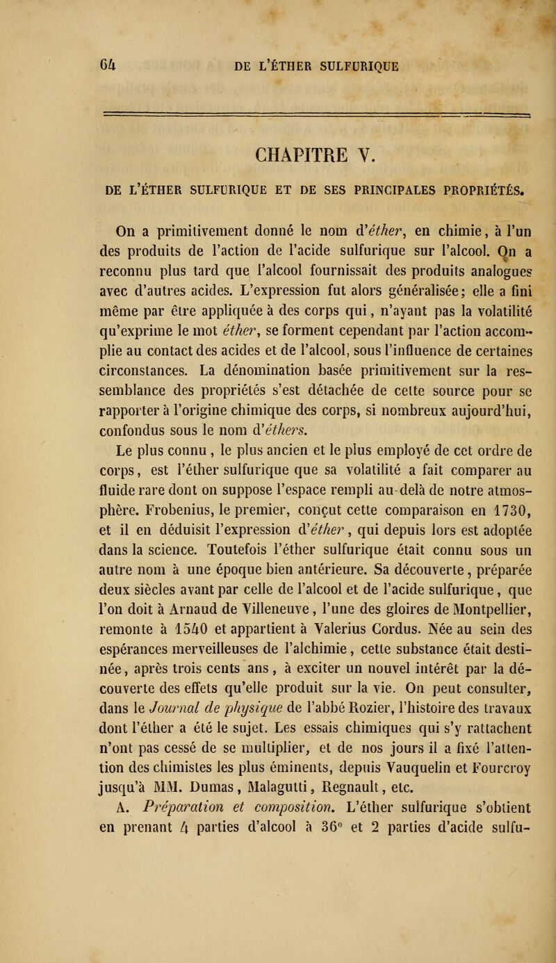 CHAPITRE V. DE L'ÉTHER SULFURIQUE ET DE SES PRINCIPALES PROPRIÉTÉS. On a primitivement donné le nom d'éther, en chimie, à l'un des produits de l'action de l'acide sulfurique sur l'alcool. On a reconnu plus tard que l'alcool fournissait des produits analogues avec d'autres acides. L'expression fut alors généralisée; elle a fini même par être appliquée à des corps qui, n'ayant pas la volatilité qu'exprime le mot éther, se forment cependant par l'action accom- plie au contact des acides et de l'alcool, sous l'influence de certaines circonstances. La dénomination basée primitivement sur la res- semblance des propriétés s'est détachée de celte source pour se rapporter à l'origine chimique des corps, si nombreux aujourd'hui, confondus sous le nom d'éthers. Le plus connu, le plus ancien et le plus employé de cet ordre de corps, est l'éther sulfurique que sa volatilité a fait comparer au fluide rare dont on suppose l'espace rempli au-delà de notre atmos- phère. Frobenius, le premier, conçut cette comparaison en 1730, et il en déduisit l'expression d''éther, qui depuis lors est adoptée dans la science. Toutefois l'éther sulfurique était connu sous un autre nom à une époque bien antérieure. Sa découverte, préparée deux siècles avant par celle de l'alcool et de l'acide sulfurique, que l'on doit à Arnaud de Villeneuve, l'une des gloires de Montpellier, remonte à 1540 et appartient à Valerius Gordus. Née au sein des espérances merveilleuses de l'alchimie, cette substance était desti- née , après trois cents ans , à exciter un nouvel intérêt par la dé- couverte des effets qu'elle produit sur la vie. On peut consulter, dans le Journal de physique de l'abbé Rozier, l'histoire des travaux dont l'éther a été le sujet. Les essais chimiques qui s'y rattachent n'ont pas cessé de se multiplier, et de nos jours il a fixé l'atten- tion des chimistes les plus éminents, depuis Vauquelin et Fourcroy jusqu'à MM. Dumas, Malagutti, Regnault, etc. A. Préparation et composition. L'éther sulfurique s'obtient en prenant li parties d'alcool à 36° et 2 parties d'acide sulfu-