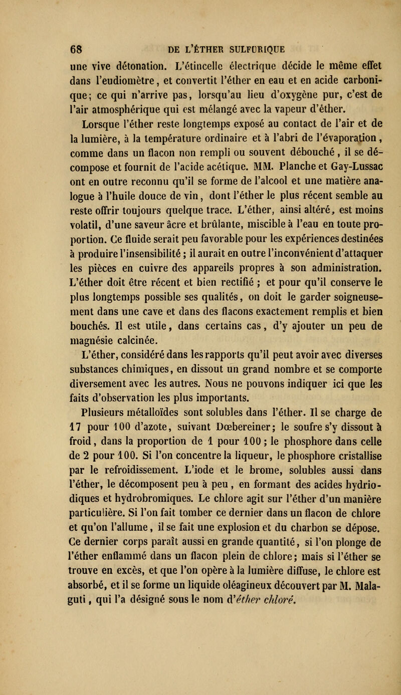 une vive détonation. L'étincelle électrique décide le même effet dans l'eudiomètre, et convertit l'éther en eau et en acide carboni- que ; ce qui n'arrive pas, lorsqu'au lieu d'oxygène pur, c'est de l'air atmosphérique qui est mélangé avec la vapeur d'éther. Lorsque l'éther reste longtemps exposé au contact de l'air et de la lumière, à la température ordinaire et à l'abri de l'évaporation, comme dans un flacon non rempli ou souvent débouché, il se dé- compose et fournit de l'acide acétique. MM. Planche et Gay-Lussac ont en outre reconnu qu'il se forme de l'alcool et une matière ana- logue à l'huile douce de vin, dont l'éther le plus récent semble au reste offrir toujours quelque trace. L'éther, ainsi altéré, est moins volatil, d'une saveur acre et brûlante, miscible à l'eau en toute pro- portion. Ce fluide serait peu favorable pour les expériences destinées à produire l'insensibilité ; il aurait en outre l'inconvénient d'attaquer les pièces en cuivre des appareils propres à son administration. L'éther doit être récent et bien rectifié ; et pour qu'il conserve le plus longtemps possible ses qualités, on doit le garder soigneuse- ment dans une cave et dans des flacons exactement remplis et bien bouchés. Il est utile, dans certains cas, d'y ajouter un peu de magnésie calcinée. L'éther, considéré dans les rapports qu'il peut avoir avec diverses substances chimiques, en dissout un grand nombre et se comporte diversement avec les autres. Nous ne pouvons indiquer ici que les faits d'observation les plus importants. Plusieurs métalloïdes sont solubles dans l'éther. Il se charge de 17 pour 100 d'azote, suivant Dœbereiner; le soufre s'y dissout à froid, dans la proportion de 1 pour 100 ; le phosphore dans celle de 2 pour 100. Si l'on concentre la liqueur, le phosphore cristallise par le refroidissement. L'iode et le brome, solubles aussi dans l'éther, le décomposent peu à peu , en formant des acides hydrio- diques et hydrobromiques. Le chlore agit sur l'éther d'un manière particulière. Si l'on fait tomber ce dernier dans un flacon de chlore et qu'on l'allume, il se fait une explosion et du charbon se dépose. Ce dernier corps paraît aussi en grande quantité, si l'on plonge de l'éther enflammé dans un flacon plein de chlore; mais si l'éther se trouve en excès, et que l'on opère à la lumière diffuse, le chlore est absorbé, et il se forme un liquide oléagineux découvert par M. Mala- guti, qui l'a désigné sous le nom ftéther chloré.