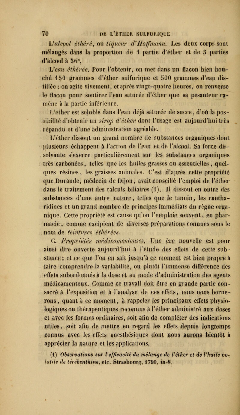 L'alœol, éthéré, ou liqueur d'Hoffmann. Les deux corps sont mélangés dans la proportion de 1 partie d'éther et de 3 parties d'alcool à 36°. Veau éthérée. Pour l'obtenir, on met dans un flacon bien bou- ché 150 grammes d'éther sulfurique et 500 grammes d'eau dis- tillée ; on agite vivement, et après vingt-quatre heures, on renverse le flacon pour soutirer l'eau saturée d'éther que sa pesanteur ra- mène à la partie inférieure. L'éther est solubîe dans l'eau déjà saturée de sucre, d'où la pos- sibilité d'obtenir un sirop d'éther dont l'usage est aujourd'hui très répandu et d'une administration agréable. L'éther dissout un grand nombre de substances organiques dont plusieurs échappent à l'action de l'eau et de l'alcool. Sa force dis- solvante s'exerce particulièrement sur les substances organiques très carbonées, telles que les huiles grasses ou essentielles , quel- ques résines, les graisses animales. C'est d'après cette propriété queDurande, médecin de Dijon, avait conseillé l'emploi de l'éther dans le traitement des calculs biliaires (1). Il dissout en outre des substances d'une autre nature, telles que le tannin, les cantha- ridines et un grand nombre de principes immédiats du règne orga- nique. Cette propriété est cause qu'on l'emploie souvent, en phar- macie , comme excipient de diverses préparations connues sous le nom de teintures é thé ré es. C. Propriétés médicamenteuses. Une ère nouvelle est pour ainsi dire ouverte aujourd'hui à l'étude des effets de cette sub- stance; et ce que l'on en sait jusqu'à ce moment est bien propre à faire comprendre la variabilité, ou plutôt l'immense différence des effets subordonnés à la dose et au mode d'administration des agents médicamenteux. Comme ce travail doit être en grande partie con- sacré à l'exposition et à l'analyse de ces effets, nous nous borne- rons , qnant à ce moment, à rappeler les principaux effets physio- logiques ou thérapeutiques reconnus à l'éther administré aux doses et avec les formes ordinaires, soit afin de compléter des indications utiles, soit afin de mettre en regard les effets depuis longtemps connus avec les effets anesthésiques dont nous aurons bientôt à apprécier la nature et les applications. (1) Observations sur l'efficacité du mélange de l'éther et de l'huile vo- latile de térébenthine, etc. Strasbourg, 1790, in-S»