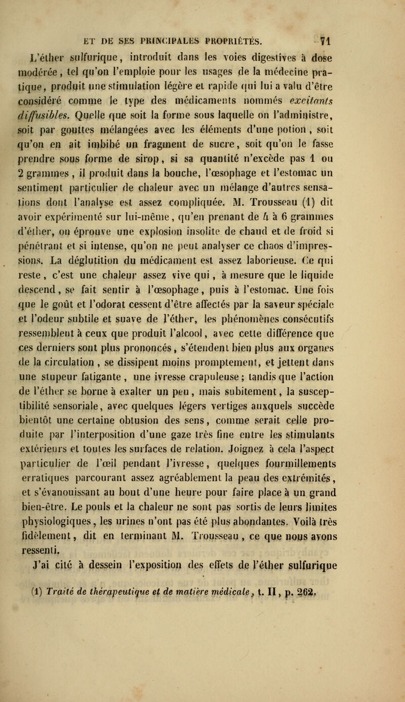 L'éther sulfurique, introduit dans les voies digestives à dose modérée, tel qu'on l'emploie pour les usages de la médecine pra- tique, produit une stimulation légère et rapide qui lui a valu d'être considéré comme ie type des médicaments nommés excitants diffusibles. Quelle que soit la forme sous laquelle on l'administre, soit par gouttes mélangées avec les éléments d'une potion, soit qu'on en ait imbibé un fragment de sucre, soit qu'on le fasse prendre sous forme de sirop, si sa quantité n'excède pas 1 ou 2 grammes , il produit dans la bouche, l'œsophage et l'estomac un sentiment particulier de chaleur avec un mélange d'autres sensa- tions dont l'analyse est assez compliquée. M. Trousseau (1) dit avoir expérimenté sur lui-même, qu'en prenant de h à 6 grammes d'éther, on éprouve une explosion insolite de chaud et de froid si pénétrant et si intense, qu'on ne peut analyser ce chaos d'impres- sions. La déglutition du médicament est assez laborieuse. Ce qui reste, c'est une chaleur assez vive qui, à mesure que le liquide descend, se fait sentir à l'œsophage, puis à l'estomac. Une fois que le goût et l'odorat cessent d'être affectés par la saveur spéciale et l'odeur subtile et suave de l'éther, les phénomènes consécutifs ressemblent à ceux que produit l'alcool, avec cette différence que ces derniers sont plus prononcés, s'étendent bien plus aux organes de la circulation , se dissipent moins promptement, et jettent dans une stupeur fatigante , une ivresse crapuleuse ; tandis que l'action de l'éther se borne à exalter un peu, mais subitement, la suscep- tibilité sensoriale, avec quelques légers vertiges auxquels succède bientôt une certaine obtusion des sens, comme serait celle pro- duite par l'interposition d'une gaze très fine entre les stimulants extérieurs et toutes les surfaces de relation. Joignez à cela l'aspect particulier de l'œil pendant l'ivresse, quelques fourmillements erratiques parcourant assez agréablement la peau des extrémités, et s'évanouissant au bout d'une heure pour faire place à un grand bien-être. Le pouls et la chaleur ne sont pas sortis de leurs limites physiologiques, les urines n'ont pas été plus abondantes. Voilà très fidèlement, dit en terminant M. Trousseau , ce que nous avons ressenti. J'ai cité à dessein l'exposition des effets de Télher sulfurique (1) Traité de thérapeutique et de matière médicale, t. II, p. 262»