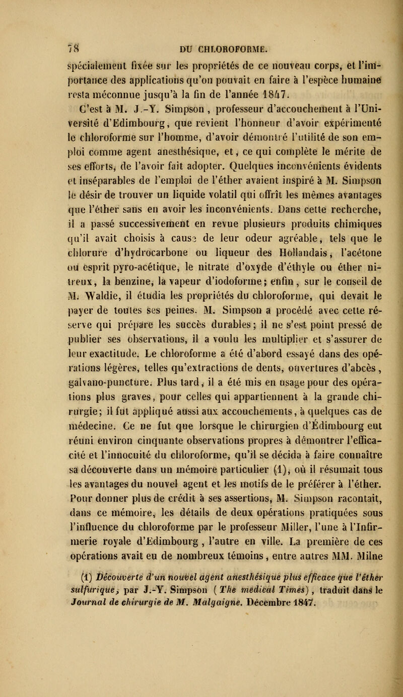 spécialement fixée sur les propriétés de ce nouveau corps, et l'im- portance des applications qu'on pouvait en faire à l'espèce humaine resta méconnue jusqu'à la fin de l'année 1847. C'est à M. J.-Y. Simpson , professeur d'accouchement à l'Uni- versité d'Edimbourg, que revient l'honneur d'avoir expérimenté le chloroforme sur l'homme, d'avoir démontré l'utilité de son em- ploi comme agent anesthésique, et, ce qui complète le mérite de ses efforts, de l'avoir fait adopter. Quelques inconvénients évidents et inséparables de l'emploi de l'éther avaient inspiré à M. Simpson le désir de trouver un liquide volatil qui offrît les mêmes avantages que l'éther sans en avoir les inconvénients. Dans cette recherche, il a passé successivement en revue plusieurs produits chimiques qu'il avait choisis à causs de leur odeur agréable, tels que le chlorure d'hydrocarbone ou liqueur des Hollandais, l'acétone ou esprit pyro-acétique, le nitrate d'oxyde d'éthyle ou éther ni- treux, la benzine, la vapeur d'iodoforme; enfin, sur le conseil de M. Waldie, il étudia les propriétés du chloroforme, qui devait le payer de toutes ses peines. M. Simpson a procédé avec cette ré- serve qui prépare les succès durables; il ne s'est point pressé de publier ses observations, il a voulu les multiplier et s'assurer de leur exactitude. Le chloroforme a été d'abord essayé dans des opé- rations légères, telles qu'extractions de dents, ouvertures d'abcès , galvano-puncture. Plus tard, il a été mis en usage pour des opéra- tions plus graves, pour celles qui appartiennent à la grande chi- rurgie; il fut appliqué aussi aux accouchements, à quelques cas de médecine. Ce ne fut que lorsque le chirurgien d'Edimbourg eut réuni environ cinquante observations propres à démontrer l'effica- cité et l'innocuité du chloroforme, qu'il se décida à faire connaître sa découverte dans un mémoire particulier (1), où il résumait tous les avantages du nouvel agent et les motifs de le préférer à l'éther. Pour donner plus de crédit à ses assertions, M. Simpson racontait, dans ce mémoire, les détails de deux opérations pratiquées sous l'influence du chloroforme par le professeur Miller, l'une à l'Infir- merie royale d'Edimbourg , l'autre en ville. La première de ces opérations avait eu de nombreux témoins, entre autres MM. Milne (1) Découverte d'un nouvel agent anesthésique plus efficace que l'éther sutfurique, par J.-Y. Simpson ( The médical Times), traduit dans le Journal de chirurgie de M. Malgaigne. Décembre 1847.