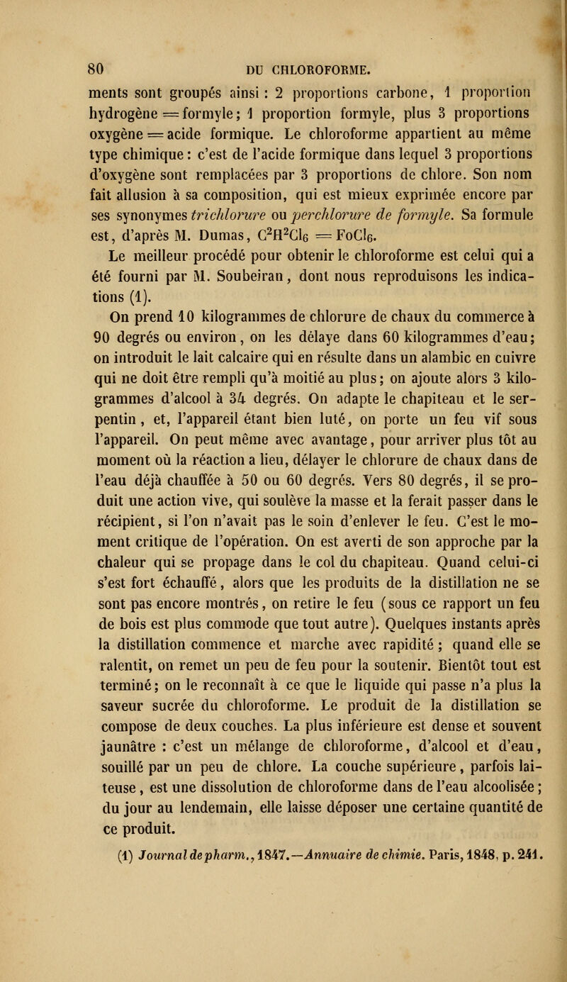 ments sont groupés ainsi: 2 proportions carbone, 1 proportion hydrogène = formyle ; 1 proportion formyle, plus 3 proportions oxygène = acide formique. Le chloroforme appartient au même type chimique : c'est de l'acide formique dans lequel 3 proportions d'oxygène sont remplacées par 3 proportions de chlore. Son nom fait allusion à sa composition, qui est mieux exprimée encore par ses synonymes trichlorure ou perchlorure de formyle. Sa formule est, d'après M. Dumas, C2H2Cl6 = FoCta Le meilleur procédé pour obtenir le chloroforme est celui qui a été fourni par M. Soubeiran, dont nous reproduisons les indica- tions (1). On prend 10 kilogrammes de chlorure de chaux du commerce à 90 degrés ou environ, on les délaye dans 60 kilogrammes d'eau ; on introduit le lait calcaire qui en résulte dans un alambic en cuivre qui ne doit être rempli qu'à moitié au plus ; on ajoute alors 3 kilo- grammes d'alcool à 34 degrés. On adapte le chapiteau et le ser- pentin , et, l'appareil étant bien luté, on porte un feu vif sous l'appareil. On peut même avec avantage, pour arriver plus tôt au moment où la réaction a lieu, délayer le chlorure de chaux dans de l'eau déjà chauffée à 50 ou 60 degrés. Vers 80 degrés, il se pro- duit une action vive, qui soulève la masse et la ferait passer dans le récipient, si l'on n'avait pas le soin d'enlever le feu. C'est le mo- ment critique de l'opération. On est averti de son approche par la chaleur qui se propage dans le col du chapiteau. Quand celui-ci s'est fort échauffé, alors que les produits de la distillation ne se sont pas encore montrés, on retire le feu (sous ce rapport un feu de bois est plus commode que tout autre). Quelques instants après la distillation commence et marche avec rapidité ; quand elle se ralentit, on remet un peu de feu pour la soutenir. Bientôt tout est terminé ; on le reconnaît à ce que le liquide qui passe n'a plus la saveur sucrée du chloroforme. Le produit de la distillation se compose de deux couches. La plus inférieure est dense et souvent jaunâtre : c'est un mélange de chloroforme, d'alcool et d'eau, souillé par un peu de chlore. La couche supérieure, parfois lai- teuse , est une dissolution de chloroforme dans de l'eau alcoolisée ; du jour au lendemain, elle laisse déposer une certaine quantité de ce produit. (1) Journal depharm,, 1847.—Annuaire de chimie. Paris, 1848, p. 244.