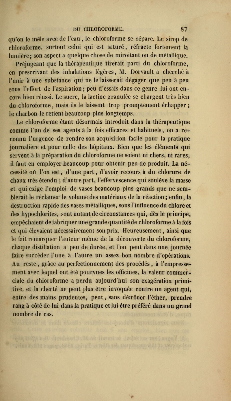 qu'on le mêle avec de l'eau, le chloroforme se sépare. Le sirop de chloroforme, surtout celui qui est saturé, réfracte fortement la lumière; son aspect a quelque chose de miroitant ou de métallique. Préjugeant que la thérapeutique tirerait parti du chloroforme, en prescrivant des inhalations légères, M. Dorvault a cherché à l'unir à une substance qui ne le laisserait dégager que peu à peu sous l'effort de l'aspiration ; peu d'essais dans ce genre lui ont en- core bien réussi. Le sucre, la lactine granulée se chargent très bien du chloroforme, mais ils le laissent trop promptement échapper; le charbon le retient beaucoup plus longtemps. Le chloroforme étant désormais introduit dans la thérapeutique comme l'un de ses agents à la fois efficaces et habituels, on a re- connu l'urgence de rendre son acquisition facile pour la pratique journalière et pour celle des hôpitaux. Bien que les éléments qui servent à la préparation du chloroforme ne soient ni chers, ni rares, il faut en employer beaucoup pour obtenir peu de produit. La né- cessité où l'on est, d'une part, d'avoir recours à du chlorure de chaux très étendu ; d'autre part, l'effervescence qui soulève la masse et qui exige l'emploi de vases beaucoup plus grands que ne sem- blerait le réclamer le volume des matériaux de la réaction; enfin, la destruction rapide des vases métalliques, sous l'influence du chlore et des hypochlorites, sont autant de circonstances qui, dès le principe, empêchaient de fabriquer une grande quantité de chloroforme à la fois et qui élevaient nécessairement son prix. Heureusement, ainsi que le fait remarquer l'auteur même de la découverte du chloroforme, chaque distillation a peu de durée, et l'on peut dans une journée faire succéder l'une à l'autre un assez bon nombre d'opérations. Au reste, grâce au perfectionnement des procédés , à l'empresse- ment avec lequel ont été pourvues les officines, la valeur commer- ciale du chloroforme a perdu aujourd'hui son exagération primi- tive, et la cherté ne peut plus être invoquée contre un agent qui, entre des mains prudentes, peut, sans détrôner l'éther, prendre rang à côté de lui dans la pratique et lui être préféré dans un grand nombre de cas.