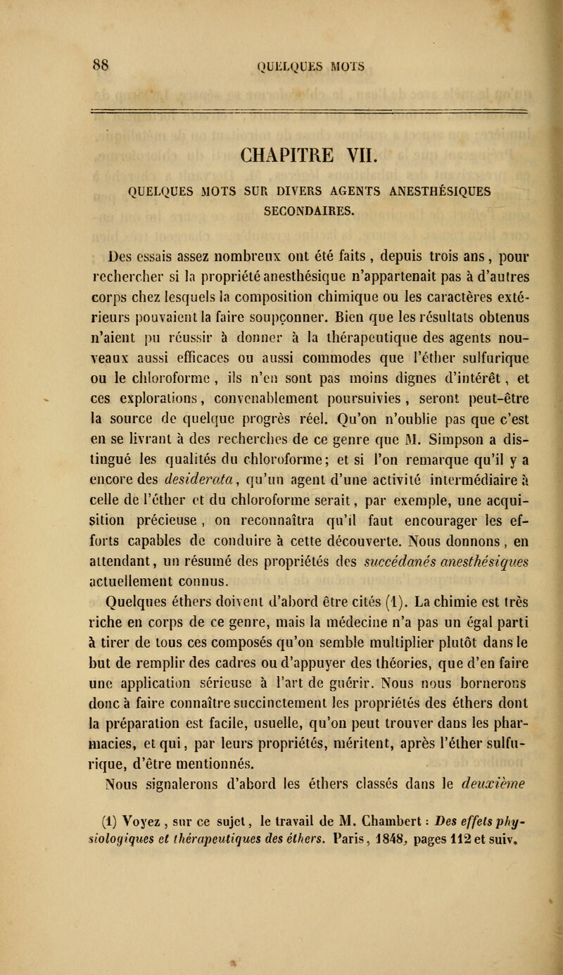 CHAPITRE VIL QUELQUES MOTS SUR DIVERS AGENTS ANESTHÉSIQUES SECONDAIRES. Des essais assez nombreux ont été faits , depuis trois ans, pour rechercher si la propriété anesthésique n'appartenait pas à d'autres corps chez lesquels la composition chimique ou les caractères exté- rieurs pouvaient la faire soupçonner. Bien que les résultats obtenus n'aient pu réussir à donner à la thérapeutique des agents nou- veaux aussi efficaces ou aussi commodes que l'éther sulfurique ou le chloroforme , ils n'en sont pas moins dignes d'intérêt, et ces explorations, convenablement poursuivies , seront peut-être la source de quelque progrès réel. Qu'on n'oublie pas que c'est en se livrant à des recherches de ce genre que M. Simpson a dis- tingué les qualités du chloroforme; et si l'on remarque qu'il y a encore des desiderata, qu'un agent d'une activité intermédiaire à celle de l'éther et du chloroforme serait, par exemple, une acqui- sition précieuse , on reconnaîtra qu'il faut encourager les ef- forts capables de conduire à cette découverte. Nous donnons, en attendant, un résumé des propriétés des succédanés anesthésiques actuellement connus. Quelques éthers doivent d'abord être cités (1). La chimie est très riche en corps de ce genre, mais la médecine n'a pas un égal parti à tirer de tous ces composés qu'on semble multiplier plutôt dans le but de remplir des cadres ou d'appuyer des théories, que d'en faire une application sérieuse à l'art de guérir. Nous nous bornerons donc à faire connaître succinctement les propriétés des éthers dont la préparation est facile, usuelle, qu'on peut trouver dans les phar- macies, et qui, par leurs propriétés, méritent, après l'éther sulfu- rique, d'être mentionnés. Nous signalerons d'abord les éthers classés dans le deuxième (1) Voyez , sur ce sujet, le travail de M. Chambert : Des effets phy- siologiques et thérapeutiques des éthers. Paris, 1848^ pages 112et suiv.