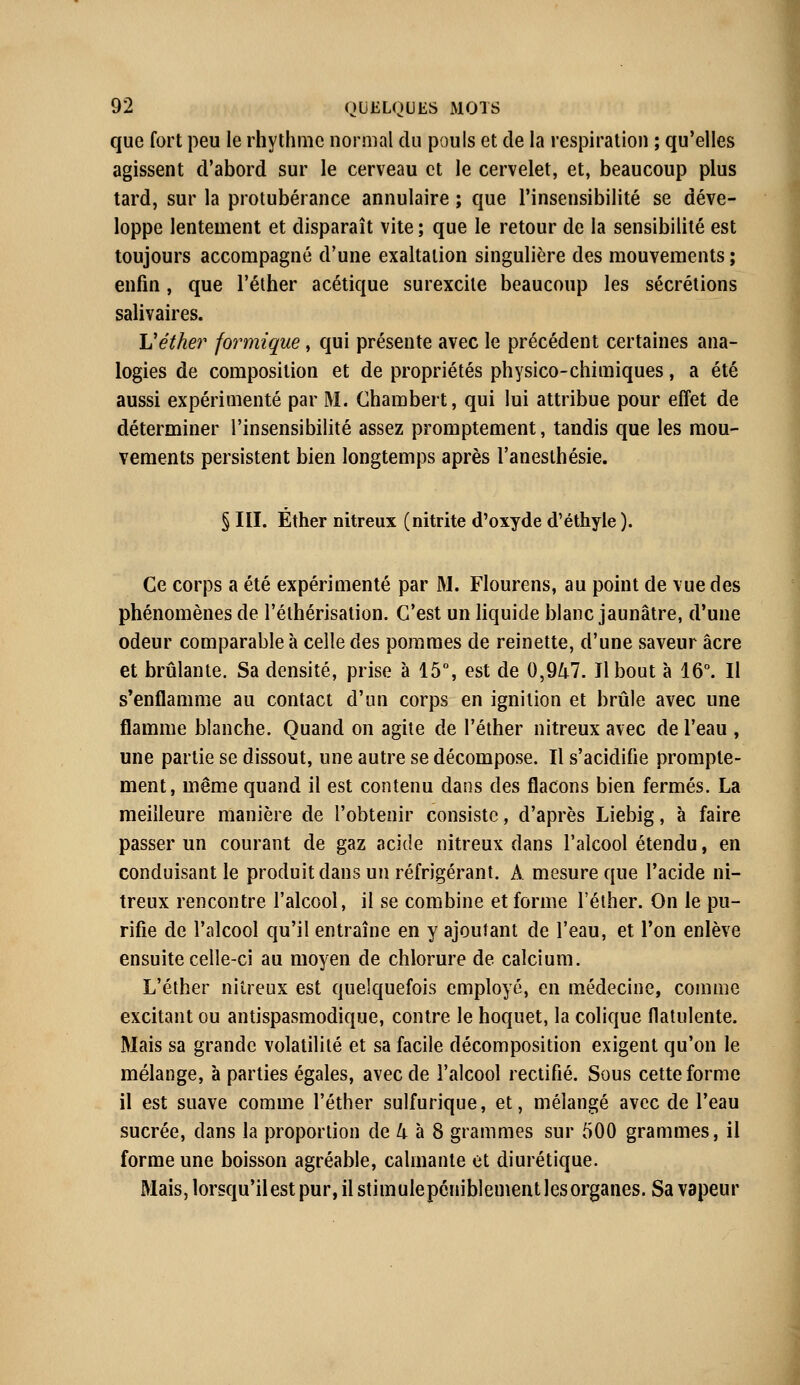 que fort peu le rhythnic normal du pouls et de la respiration ; qu'elles agissent d'abord sur le cerveau et le cervelet, et, beaucoup plus tard, sur la protubérance annulaire ; que l'insensibilité se déve- loppe lentement et disparaît vite ; que le retour de la sensibilité est toujours accompagné d'une exaltation singulière des mouvements ; enfin, que l'éther acétique surexcite beaucoup les sécrétions salivaires. L'éther formique, qui présente avec le précédent certaines ana- logies de composition et de propriétés physico-chimiques, a été aussi expérimenté par M. Chambert, qui lui attribue pour effet de déterminer l'insensibilité assez promptement, tandis que les mou- vements persistent bien longtemps après l'anesthésie. § III. Éther nitreux (nitrite d'oxyde d'éthyle ). Ce corps a été expérimenté par M. Flourens, au point de vue des phénomènes de l'éthérisation. C'est un liquide blanc jaunâtre, d'une odeur comparable à celle des pommes de reinette, d'une saveur acre et brûlante. Sa densité, prise à 15°, est de 0,947. Il bout à 16°. Il s'enflamme au contact d'un corps en ignilion et brûle avec une flamme blanche. Quand on agite de l'éther nitreux avec de l'eau , une partie se dissout, une autre se décompose. Il s'acidifie prompte- ment, même quand il est contenu dans des flacons bien fermés. La meilleure manière de l'obtenir consiste, d'après Liebig, à faire passer un courant de gaz acide nitreux dans l'alcool étendu, en conduisant le produit dans un réfrigérant. A mesure que l'acide ni- treux rencontre l'alcool, il se combine et forme l'éther. On le pu- rifie de l'alcool qu'il entraîne en y ajoutant de l'eau, et Ton enlève ensuite celle-ci au moyen de chlorure de calcium. L'éther nitreux est quelquefois employé, en médecine, comme excitant ou antispasmodique, contre le hoquet, la colique flatulente. Mais sa grande volatilité et sa facile décomposition exigent qu'on le mélange, à parties égales, avec de l'alcool rectifié. Sous cette forme il est suave comme l'éther sulfurique, et, mélangé avec de l'eau sucrée, dans la proportion de 4 à 8 grammes sur 500 grammes, il forme une boisson agréable, calmante et diurétique. Mais, lorsqu'il est pur, il stimule péniblement les organes. Sa vapeur