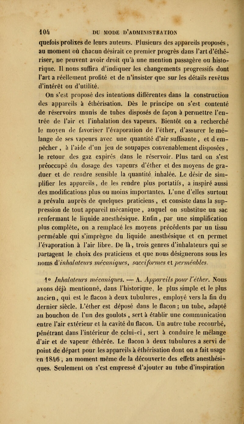 quefois prolixes de leurs auteurs. Plusieurs des appareils proposés , au moment où chacun désirait ce premier progrès dans l'art d'éthé- riser, ne peuvent avoir droit qu'à une mention passagère ou histo- rique. Il nous suffira d'indiquer les changements progressifs dont l'art a réellement profité et de n'insister que sur les détails revêtus d'intérêt ou d'utilité. On s'est proposé des intentions différentes dans la construction des appareils à élhérisation. Dès le principe on s'est contenté de réservoirs munis de tubes disposés de façon à permettre l'en- trée de l'air et l'inhalation des vapeurs. Bientôt on a recherché le moyen de favoriser l'évaporation de l'éther, d'assurer le mé- lange de ses vapeurs avec une quantité d'air suffisante , et d em- pêcher , à l'aide d'un jeu de soupapes convenablement disposées , le retour des gaz expirés dans le réservoir. Plus tard on s'est préoccupé du dosage des vapeurs d'éther et des moyens de gra- duer et de rendre sensible la quantité inhalée. Le désir de sim- plifier les appareils, de les rendre plus portatifs, a inspiré aussi des modifications plus ou moins importantes. L'une d'elles surtout a prévalu auprès de quelques praticiens , et consiste dans la sup- pression de tout appareil mécanique , auquel on substitue un sac renfermant le liquide anesthésique. Enfin, par une simplification plus complète, on a remplacé les moyens précédents par un tissu perméable qui s'imprègne du liquide anesthésique et en permet l'évaporation à l'air libre. De là-, trois genres d'inhalateurs qui se partagent le choix des praticiens et que nous désignerons sous les noms à.1 inhalateurs mécaniques, sacciformes et perméables. 1° Inhalateurs mécaniques. — A. Appareils pour l'éther. Nous avons déjà mentionné, dans l'historique, le plus simple et le plus ancien, qui est le flacon à deux tubulures, employé vers la fin du dernier siècle. L'éther est déposé dans le flacon ; un tube, adapté au bouchon de l'un des goulots , sert à établir une communication entre l'air extérieur et la cavité du flacon. Un autre tube recourbé, pénétrant dans l'intérieur de celui-ci, sert à conduire le mélange d'air et de vapeur éthérée. Le flacon à deux tubulures a servi de point de départ pour les appareils à élhérisation dont on a fait usage en 1866 , au moment même de la découverte des effets anesthési- ques. Seulement on s'est empressé d'ajouter au tube d'inspiration