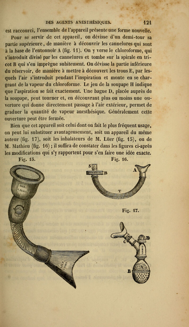 est raccourci, l'ensemble de l'appareil présente une forme nouvelle. Pour se servir de cet appareil, on dévisse d'un demi-tour sa partie supérieure, de manière à découvrir les cannelures qui sont à la base de l'entonnoir A (fig. 11). On y verse le chloroforme, qui s'introduit divisé par les cannelures et tombe sur la spirale en tri- cot B qui s'en imprègne subitement. On dévisse la partie inférieure du réservoir, de manière à mettre à découvert les trous E, par les- quels l'air s'introduit pendant l'inspiration et monte en se char- geant de la vapeur du chloroforme. Le jeu de la soupape H indique que l'aspiration se fait exactement. Une bague D, placée auprès de la soupape, peut tourner et, en découvrant plus ou moins une ou- verture qui donne directement passage à l'air extérieur, permet de graduer la quantité de vapeur anesthésique. Généralement cette ouverture peut être fermée. Bien que cet appareil soit celui dont on fait le plus fréquent usage, on peut lui substituer avantageusement, soit un appareil du même auteur (fig. 17), soit les inhalateurs de M. Liier (fig. 15), ou de M. Mathieu (fig. 16) ; il suffira de constater dans les figures ci-après les modifications qui s'y rapportent pour s'en faire une idée exacte. Fig. 15. Fig. 16. Fig. 17.