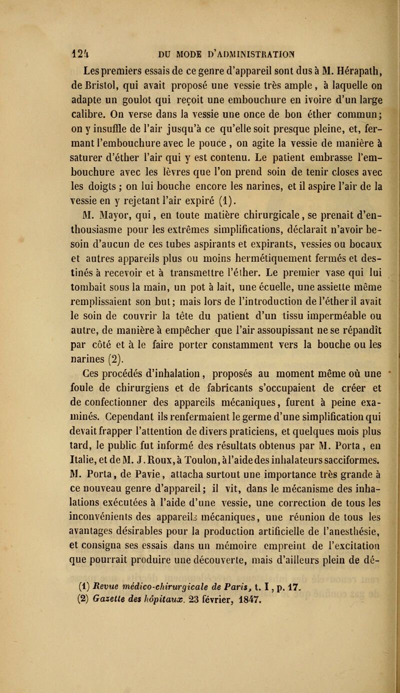 Les premiers essais de ce genre d'appareil sont dus à M. Hérapath, de Bristol, qui avait proposé une vessie très ample, à laquelle on adapte un goulot qui reçoit une embouchure en ivoire d'un large calibre. On verse dans la vessie une once de bon éther commun; on y insuffle de l'air jusqu'à ce qu'elle soit presque pleine, et, fer- mant l'embouchure avec le pouce , on agite la vessie de manière à saturer d'éther l'air qui y est contenu. Le patient embrasse l'em- bouchure avec les lèvres que l'on prend soin de tenir closes avec les doigts ; on lui bouche encore les narines, et il aspire l'air de la vessie en y rejetant l'air expiré (1). M. Mayor, qui, en toute matière chirurgicale, se prenait d'en- thousiasme pour les extrêmes simplifications, déclarait n'avoir be- soin d'aucun de ces tubes aspirants et expirants, vessies ou bocaux et autres appareils plus ou moins hermétiquement fermés et des- tinés à recevoir et à transmettre l'éiher. Le premier vase qui lui tombait sous la main, un pot à lait, une écuelle, une assiette même remplissaient son but; mais lors de l'introduction del'étheril avait le soin de couvrir la tête du patient d'un tissu imperméable ou autre, de manière à empêcher que l'air assoupissant ne se répandît par côté et à le faire porter constamment vers la bouche ou les narines (2). Ces procédés d'inhalation, proposés au moment même où une foule de chirurgiens et de fabricants s'occupaient de créer et de confectionner des appareils mécaniques, furent à peine exa- minés. Cependant ils renfermaient le germe d'une simplification qui devait frapper l'attention de divers praticiens, et quelques mois plus tard, le public fut informé des résultats obtenus par M. Porta , en Italie, et de M. J. Roux, à Toulon, à l'aide des inhalateurs sacciformes. M. Porta, de Pavie, attacha surtout une importance très grande à ce nouveau genre d'appareil; il vit, dans le mécanisme des inha- lations exécutées à l'aide d'une vessie, une correction de tous les inconvénients des appareils mécaniques, une réunion de tous les avantages désirables pour la production artificielle de l'anesthésie, et consigna ses essais dans un mémoire empreint de l'excitation que pourrait produire une découverte, mais d'ailleurs plein de dé- (1) Revue médico-chirurgicale de Paris, t. I, p. 17.