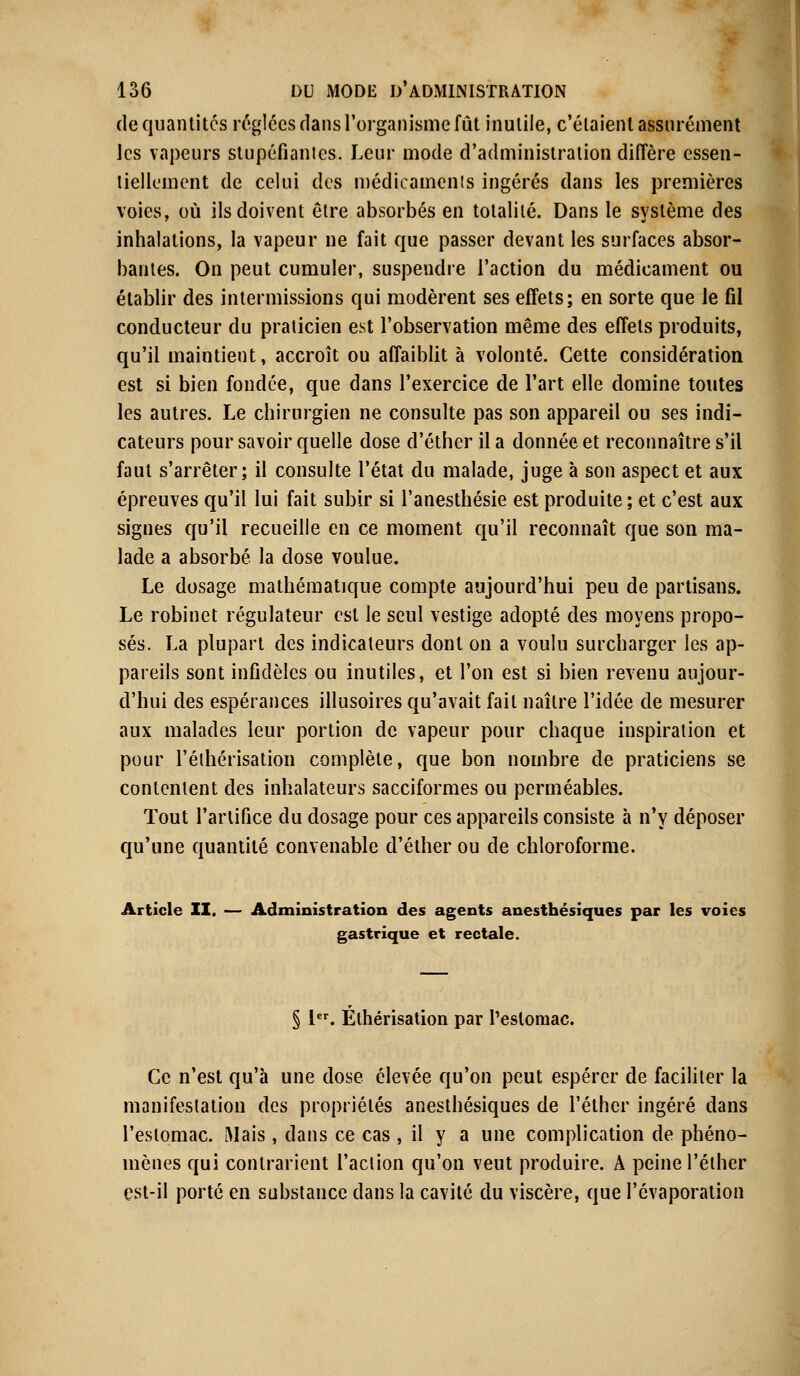 de quantités réglées dans l'organisme fût inutile, c'étaient assurément Jcs vapeurs stupéfiâmes. Leur mode d'administration diffère essen- tiellement de celui des médicaments ingérés dans les premières voies, où ils doivent être absorbés en totalité. Dans le système des inhalations, la vapeur ne fait que passer devant les surfaces absor- bantes. On peut cumuler, suspendre l'action du médicament ou établir des intermissions qui modèrent ses effets; en sorte que le fil conducteur du praticien est l'observation même des effets produits, qu'il maintient, accroît ou affaiblit à volonté. Cette considération est si bien fondée, que dans l'exercice de l'art elle domine toutes les autres. Le chirurgien ne consulte pas son appareil ou ses indi- cateurs pour savoir quelle dose d'éther il a donnée et reconnaître s'il faut s'arrêter; il consulte l'état du malade, juge à son aspect et aux épreuves qu'il lui fait subir si l'anesthésie est produite ; et c'est aux signes qu'il recueille en ce moment qu'il reconnaît que son ma- lade a absorbé la dose voulue. Le dosage mathématique compte aujourd'hui peu de partisans. Le robinet régulateur est le seul vestige adopté des moyens propo- sés. La plupart des indicateurs dont on a voulu surcharger les ap- pareils sont infidèles ou inutiles, et l'on est si bien revenu aujour- d'hui des espérances illusoires qu'avait fait naître l'idée de mesurer aux malades leur portion de vapeur pour chaque inspiration et pour l'éihérisation complète, que bon nombre de praticiens se contentent des inhalateurs sacciformes ou perméables. Tout l'artifice du dosage pour ces appareils consiste à n'y déposer qu'une quantité convenable d'éther ou de chloroforme. Article II. — Administration des agents anesthésiques par les voies gastrique et rectale. § 1er. Éthérisation par l'estomac. Ce n'est qu'à une dose élevée qu'on peut espérer de faciliter la manifestation des propriétés anesthésiques de l'éther ingéré dans l'estomac. Mais, dans ce cas , il y a une complication de phéno- mènes qui contrarient l'action qu'on veut produire. A peine l'éther est-il porté en substance dans la cavité du viscère, que l'évaporation