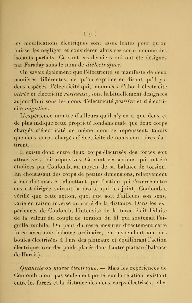 les modifications électriques sont assez lentes pour qu'on puisse les négliger et considérer alors ces corps comme des isolants parfaits. Ce sont ces derniers qui ont été désignés par Faraday sous le nom de diélectriques. On savait également que l'électricité se manifeste de deux manières différentes, ce qu'on exprime en disant qu'il y a deux espèces d'électricité qui, nommées d'abord électricité vitrée et électricité résineuse, sont habituellement désignées aujourd'hui sous les noms d'électricité/?05;7iVe et d'électri- cité négative. L'expérience montre d'ailleurs qu'il n'y en a que deux et de plus indique cette propriété fondamentale que deux corps chargés d'électricité de même nom se repoussent, tandis que deux corps chargés d'électricité de noms contraires s'at- tirent. Il existe donc entre deux corps électrisés des forces soit attractives, soit répulsives. Ce sont ces actions qui ont été étudiées par Coulomb, au moyen de sa balance de torsion. En choisissant des corps de petites dimensions, relativement à leur distance, et admettant que l'action qui s'exerce entre eux est dirigée suivant la droite qui les joint, Coulomb a vérifié que cette action, quel que soit d'ailleurs son sens, varie en raison inverse du carré de la distance. Dans les ex- périences de Coulomb, l'intensité de la force était déduite de la valeur du couple de torsion du fil qui soutenait l'ai- guille mobile. On peut du reste mesurer directement cette force avec une balance ordinaire, en suspendant une des boules électrisées à l'un des plateaux et équilibrant l'action électrique avec des poids placés dans l'autre plateau (balance de Harris). Quantité ou masse électrique. — Mais les expériences de Coulomb n'ont pas seulement porté sur la relation existant entre les forces et la distance des deux corps électrisés; elles