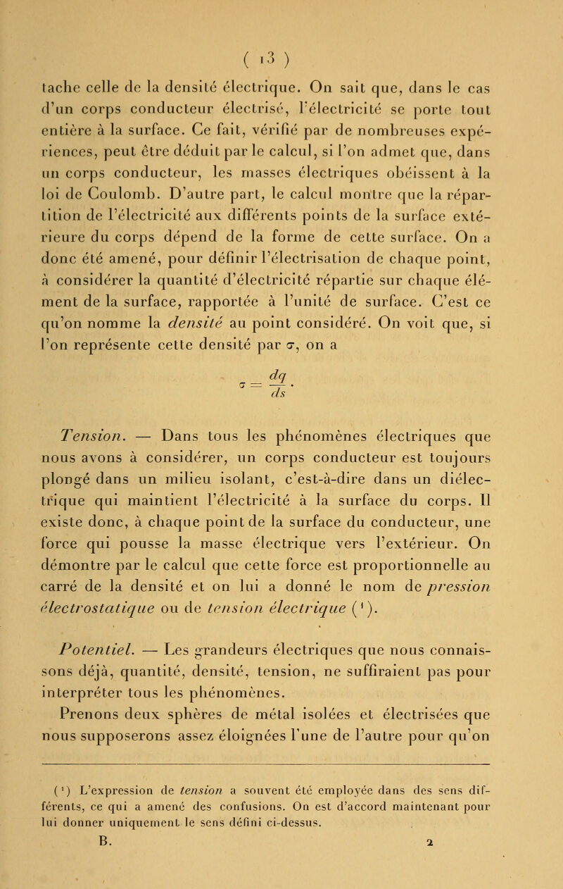 tache celle de la densité électrique. On sait que, dans le cas d'un corps conducteur électrisé, l'électricité se porte tout entière à la surface. Ce fait, vérifié par de nombreuses expé- riences, peut être déduit par le calcul, si l'on admet que, dans un corps conducteur, les masses électriques obéissent à la loi de Coulomb. D'autre part, le calcul montre que la répar- tition de l'électricité aux différents points de la surface exté- rieure du corps dépend de la forme de cette surface. On a donc été amené, pour définir l'électrisation de chaque point, à considérer la quantité d'électricité répartie sur chaque élé- ment de la surface, rapportée à l'unité de surface. C'est ce C[u'on nomme la densité au point considéré. On voit que, si l'on représente cette densité par c, on a dq Tension. — Dans tous les phénomènes électriques que nous avons à considérer, un corps conducteur est toujours plongé dans un milieu isolant, c'est-à-dire dans un diélec- trique qui maintient l'électricité à la surface du corps. 11 existe donc, à chaque point de la surface du conducteur, une force qui pousse la masse électrique vers l'extérieur. On démontre par le calcul que cette force est proportionnelle au carré de la densité et on lui a donné le nom de pression électrostatique ou de tension électrique ('). Potentiel. — Les grandeurs électriques que nous connais- sons déjà, quantité, densité, tension, ne suffiraient pas pour interpréter tous les phénomènes. Prenons deux sphères de métal isolées et électrisées que nous supposerons assez éloignées l'une de l'autre pour qu'on (^) L'expression de tension a souvent été employée dans des sens dif- férents, ce qui a amené des confusions. On est d'accord maintenant pour lui donner uniquement le sens défini ci-dessus. B. 1