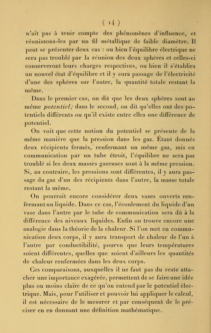 ( -4 ) n'ait pas à tenir compte des phénomènes d'influence, et réunissons-les par un fil métallique de faible diamètre. Il peut se présenter deux cas : ou bien l'équilibre électrique ne sera pas troublé par la réunion des deux sphères et celles-ci conserveront leurs charges respectives, ou bien il s'établira un nouvel élat d'équilibre et il y aura passage de l'électricité d'une des sphères sur l'autre, la quantité totale restant la même. Dans le premier cas, on dit que les deux sphères sont au même potentiel ; dans le second, on dit qu'elles ont des po- tentiels différents ou qu'il existe entre elles une différence de potentiel. On voit que cette notion du potentiel se présente de la même manière que la pression dans les gaz. Etant donnés deux récipients fermés, renfermant un même gaz, mis en communication par un tube étroit, l'équilibre ne sera pas troublé si les deux masses gazeuses sont à la même pression. Si, au contraire, les pressions sont différentes, il y aura pas- sage du gaz d'un des récipients dans l'autre, la masse totale restant la même. On pourrait encore considérer deux vases ouverts ren- fermant un liquide. Dans ce cas, l'écoulement du liquide d'un vase dans l'autre par le tube de communication sera dû à la différence des niveaux liquides. Enfin on trouve encore une analogie dans la théorie de la chaleur. Si l'on met en commu- nication deux corps, il y aura transport de chaleur de l'un à l'autre par conductibilité, pourvu que leurs températures soient différentes, quelles que soient d'ailleurs les quantités de chaleur renfermées dans les deux corps. Ces comparaisons, auxquelles il ne faut pas du reste atta- cher une importance exagérée, permettent de se faire une idée plus ou moins claire de ce qu'on entend par le potentiel élec- trique. Mais, pour l'utiliser et pouvoir lui appliquer le calcul, il est nécessaire de le mesurer et par conséquent de le pré- ciser en en donnant une définition mathématique.